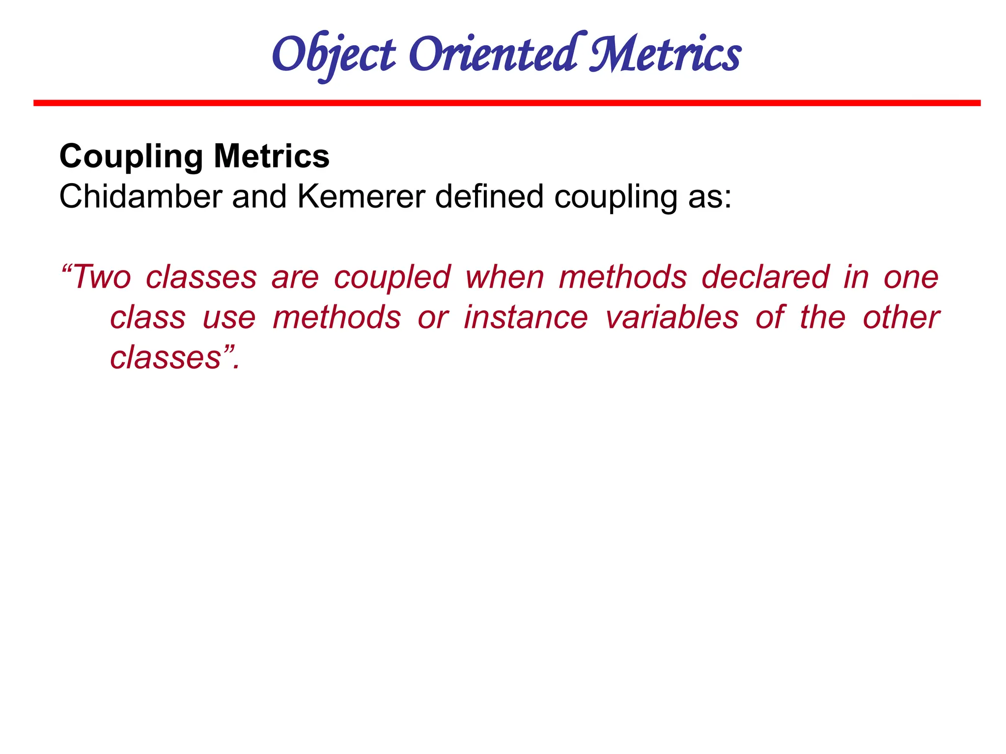 Object Oriented Metrics
Coupling Metrics
Chidamber and Kemerer defined coupling as:
“Two classes are coupled when methods declared in one
class use methods or instance variables of the other
classes”.
 
