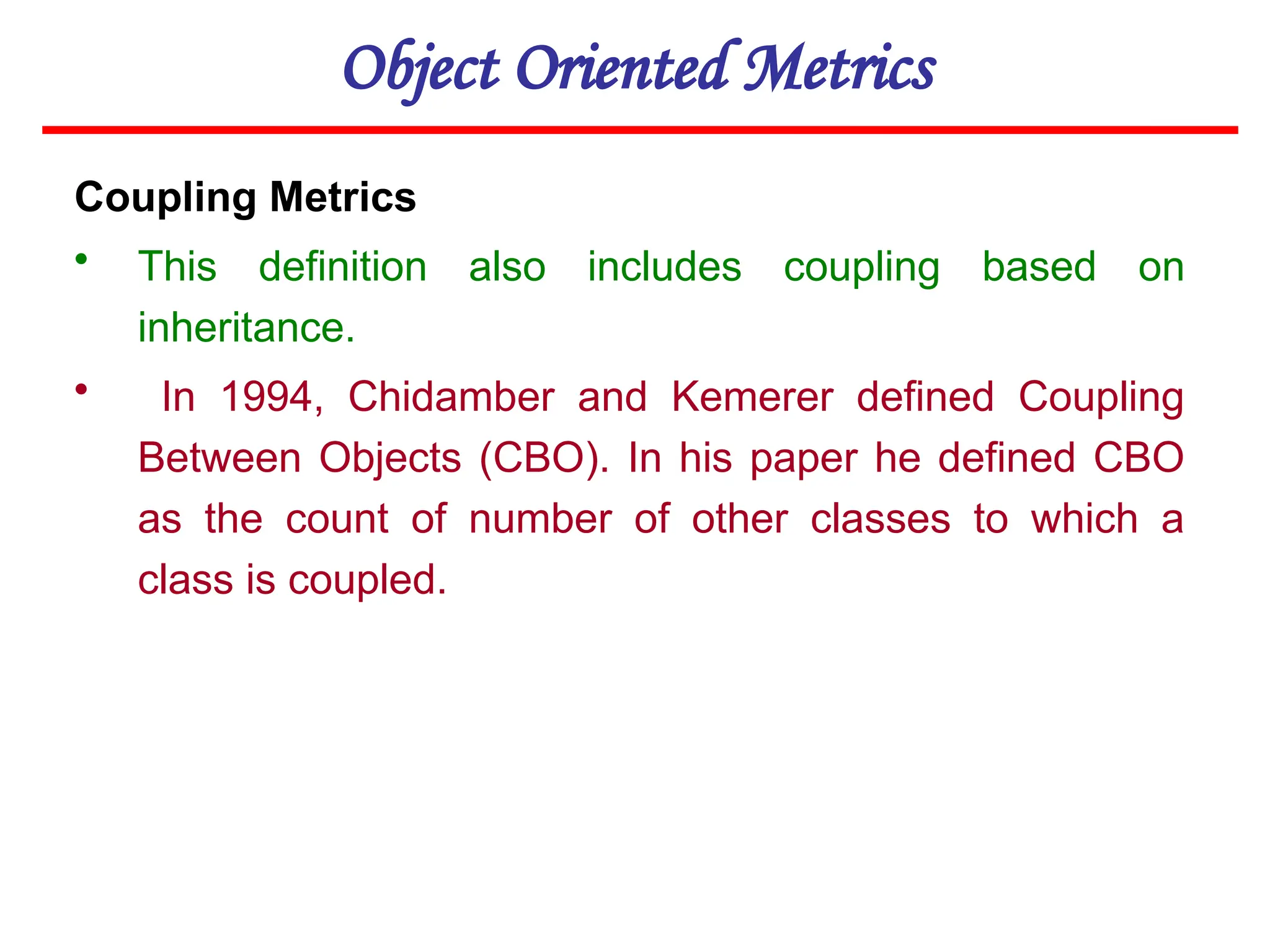 Object Oriented Metrics
Coupling Metrics
• This definition also includes coupling based on
inheritance.
• In 1994, Chidamber and Kemerer defined Coupling
Between Objects (CBO). In his paper he defined CBO
as the count of number of other classes to which a
class is coupled.
 