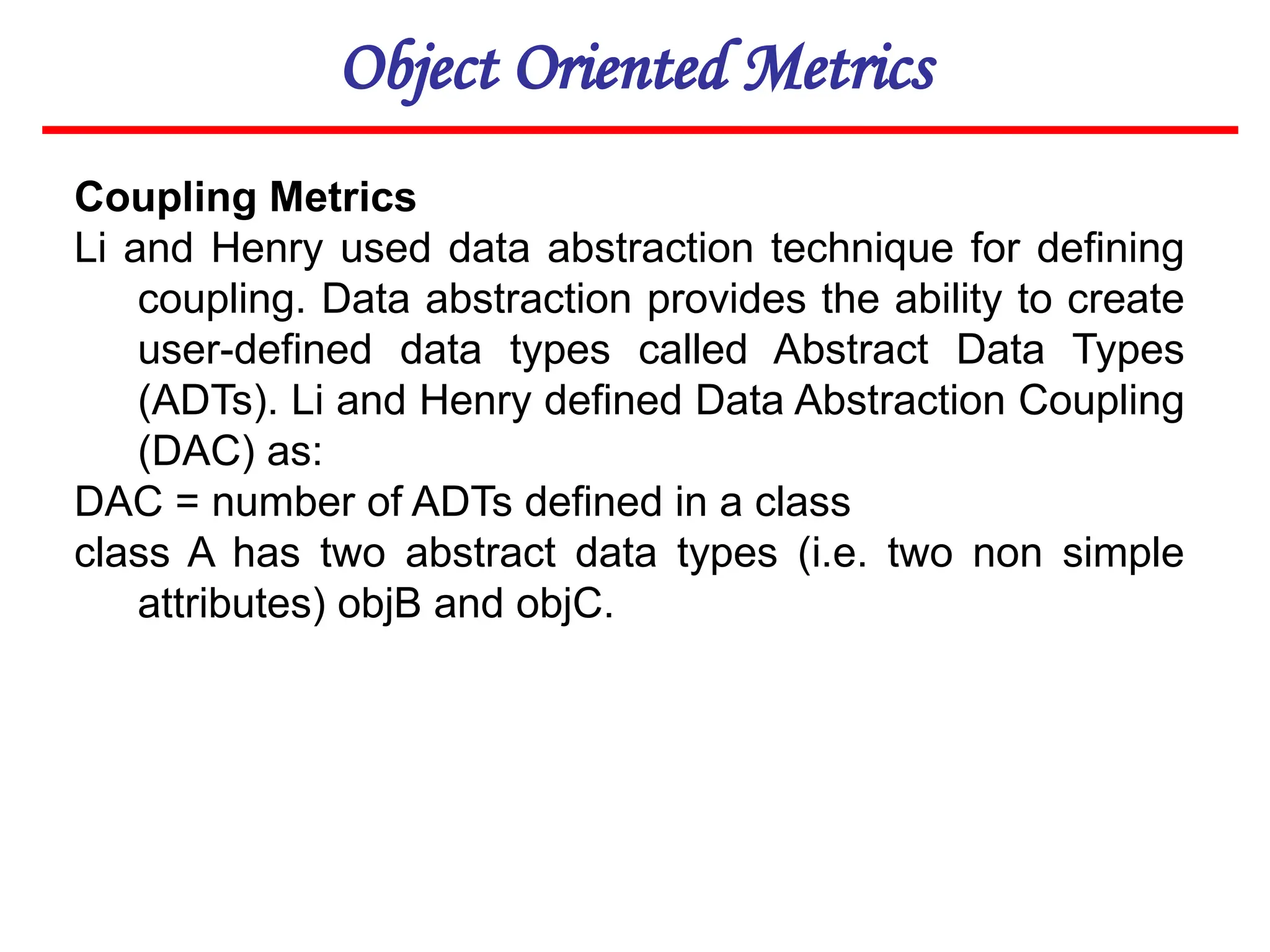 Object Oriented Metrics
Coupling Metrics
Li and Henry used data abstraction technique for defining
coupling. Data abstraction provides the ability to create
user-defined data types called Abstract Data Types
(ADTs). Li and Henry defined Data Abstraction Coupling
(DAC) as:
DAC = number of ADTs defined in a class
class A has two abstract data types (i.e. two non simple
attributes) objB and objC.
 
