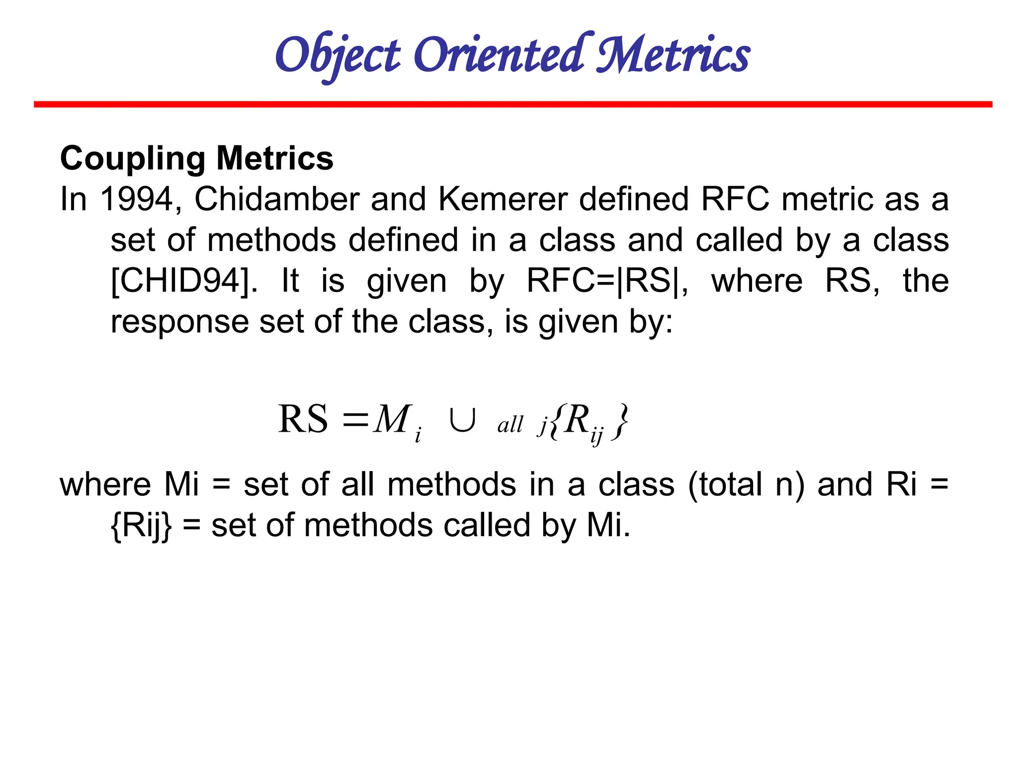Object Oriented Metrics
Coupling Metrics
In 1994, Chidamber and Kemerer defined RFC metric as a
set of methods defined in a class and called by a class
[CHID94]. It is given by RFC=|RS|, where RS, the
response set of the class, is given by:
where Mi = set of all methods in a class (total n) and Ri =
{Rij} = set of methods called by Mi.
}
{R
M ij
j
all
i 

RS
 
