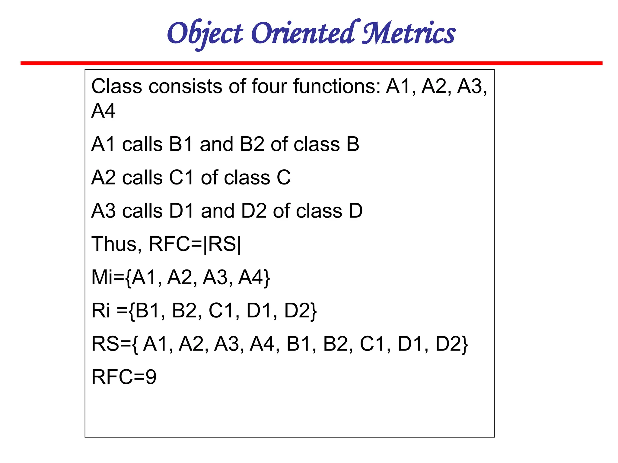 Object Oriented Metrics
Class consists of four functions: A1, A2, A3,
A4
A1 calls B1 and B2 of class B
A2 calls C1 of class C
A3 calls D1 and D2 of class D
Thus, RFC=|RS|
Mi={A1, A2, A3, A4}
Ri ={B1, B2, C1, D1, D2}
RS={ A1, A2, A3, A4, B1, B2, C1, D1, D2}
RFC=9
 