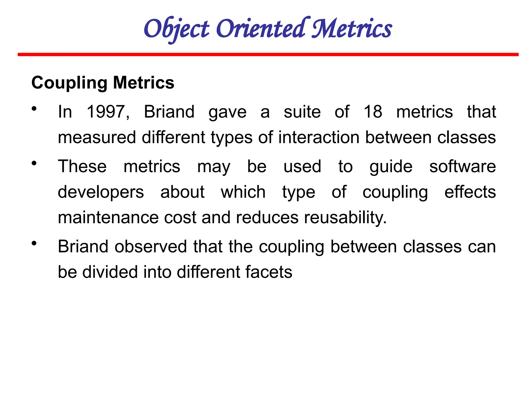 Object Oriented Metrics
Coupling Metrics
• In 1997, Briand gave a suite of 18 metrics that
measured different types of interaction between classes
• These metrics may be used to guide software
developers about which type of coupling effects
maintenance cost and reduces reusability.
• Briand observed that the coupling between classes can
be divided into different facets
 