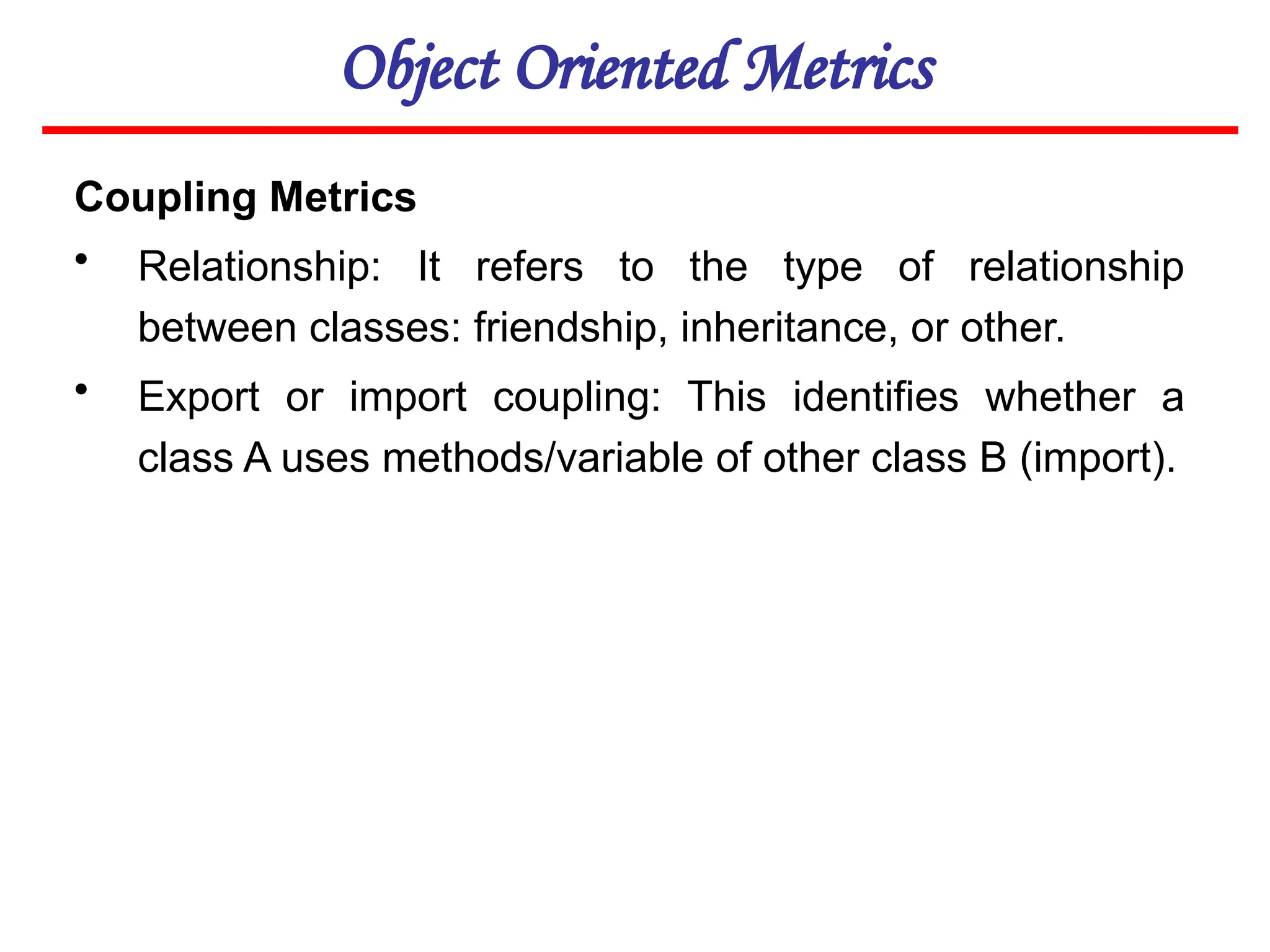 Object Oriented Metrics
Coupling Metrics
• Relationship: It refers to the type of relationship
between classes: friendship, inheritance, or other.
• Export or import coupling: This identifies whether a
class A uses methods/variable of other class B (import).
 