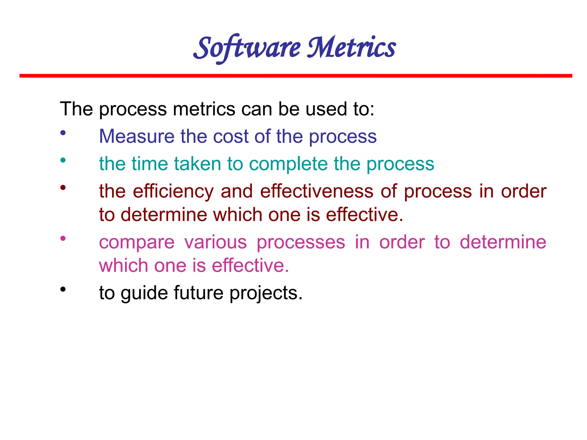 Software Metrics
The process metrics can be used to:
• Measure the cost of the process
• the time taken to complete the process
• the efficiency and effectiveness of process in order
to determine which one is effective.
• compare various processes in order to determine
which one is effective.
• to guide future projects.
 