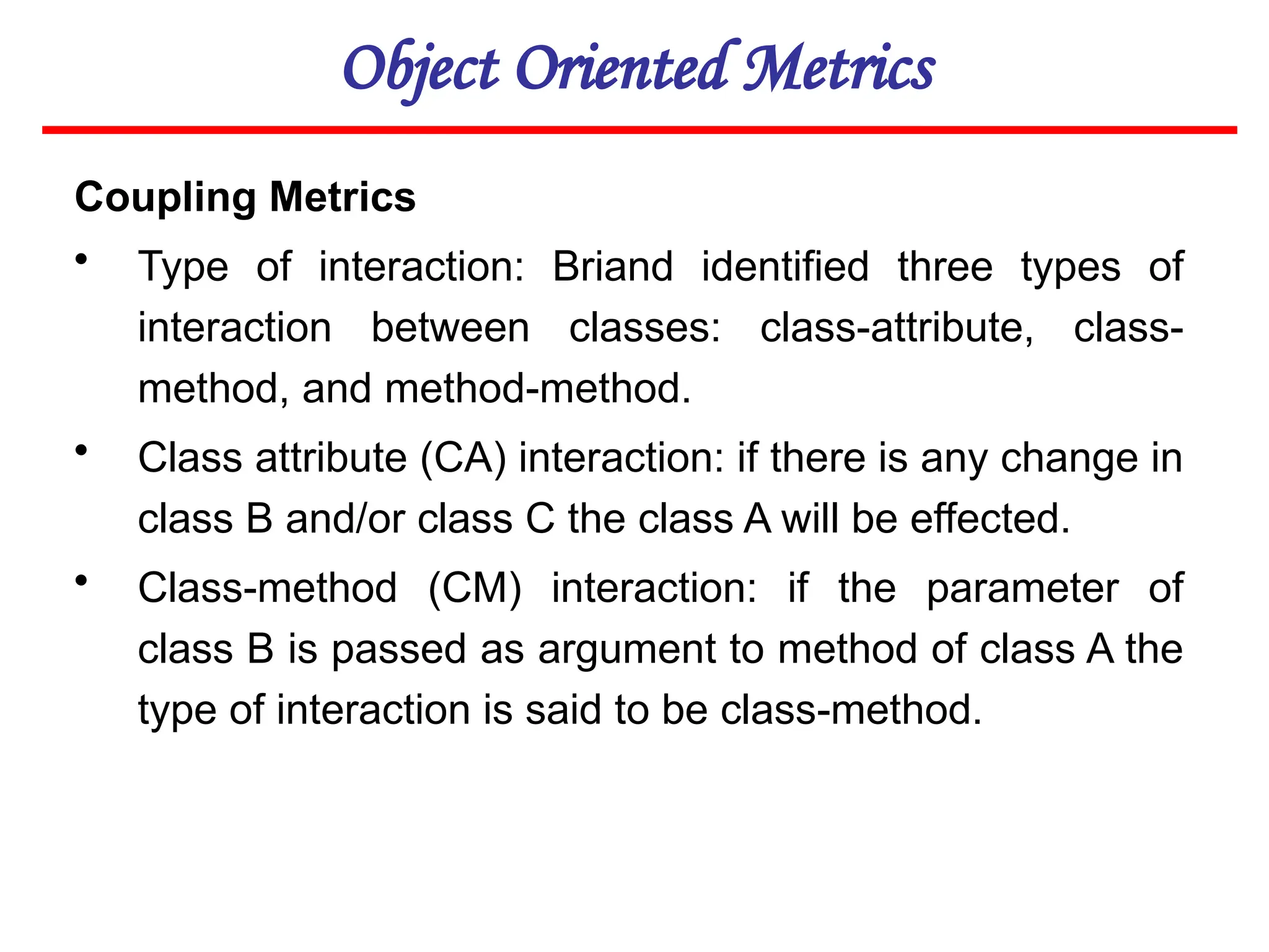 Object Oriented Metrics
Coupling Metrics
• Type of interaction: Briand identified three types of
interaction between classes: class-attribute, class-
method, and method-method.
• Class attribute (CA) interaction: if there is any change in
class B and/or class C the class A will be effected.
• Class-method (CM) interaction: if the parameter of
class B is passed as argument to method of class A the
type of interaction is said to be class-method.
 