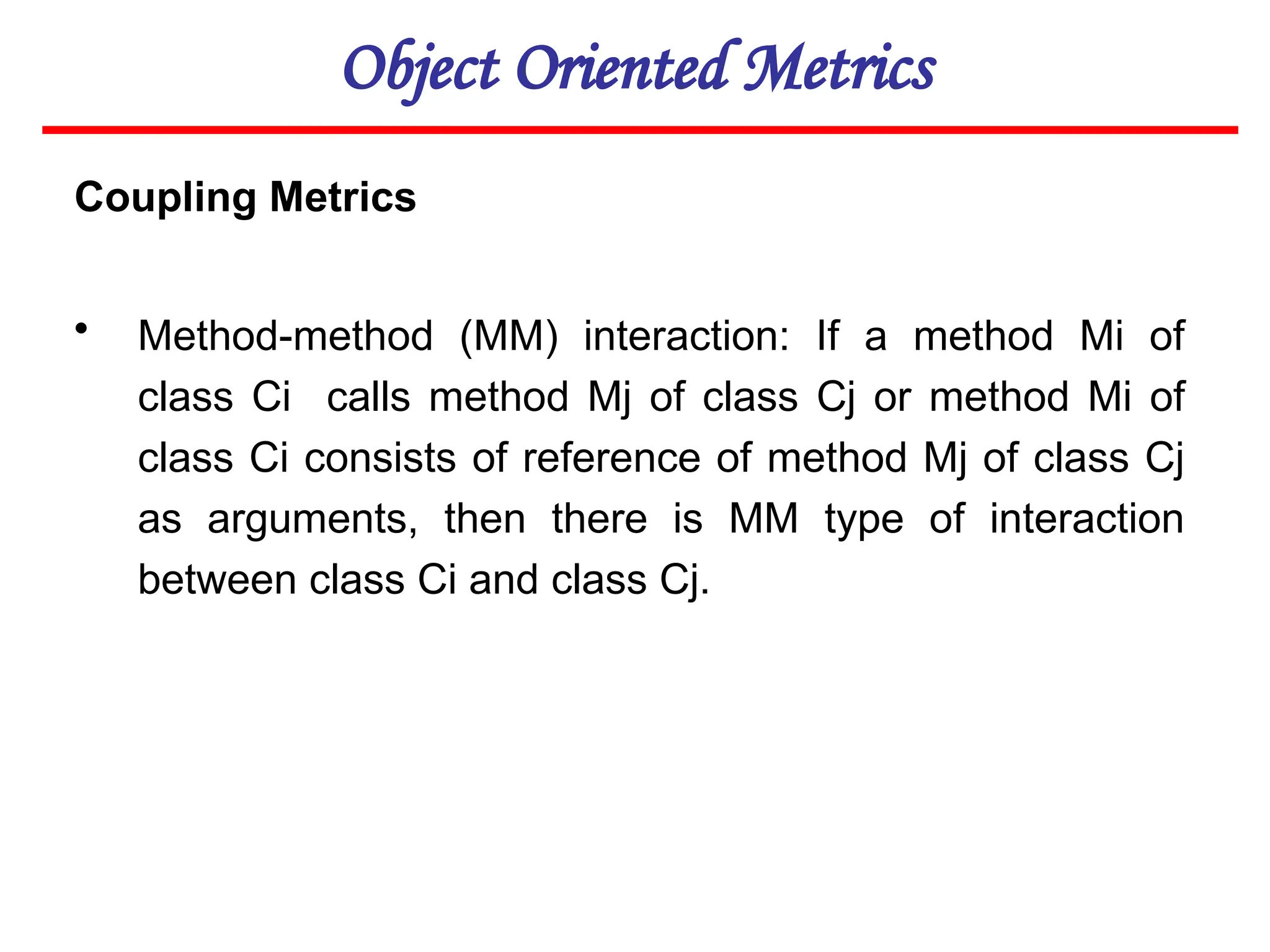 Object Oriented Metrics
Coupling Metrics
• Method-method (MM) interaction: If a method Mi of
class Ci calls method Mj of class Cj or method Mi of
class Ci consists of reference of method Mj of class Cj
as arguments, then there is MM type of interaction
between class Ci and class Cj.
 