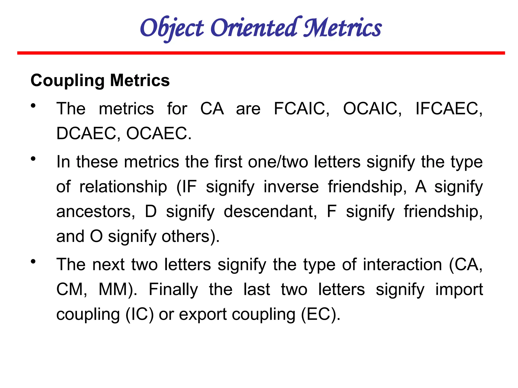 Object Oriented Metrics
Coupling Metrics
• The metrics for CA are FCAIC, OCAIC, IFCAEC,
DCAEC, OCAEC.
• In these metrics the first one/two letters signify the type
of relationship (IF signify inverse friendship, A signify
ancestors, D signify descendant, F signify friendship,
and O signify others).
• The next two letters signify the type of interaction (CA,
CM, MM). Finally the last two letters signify import
coupling (IC) or export coupling (EC).
 