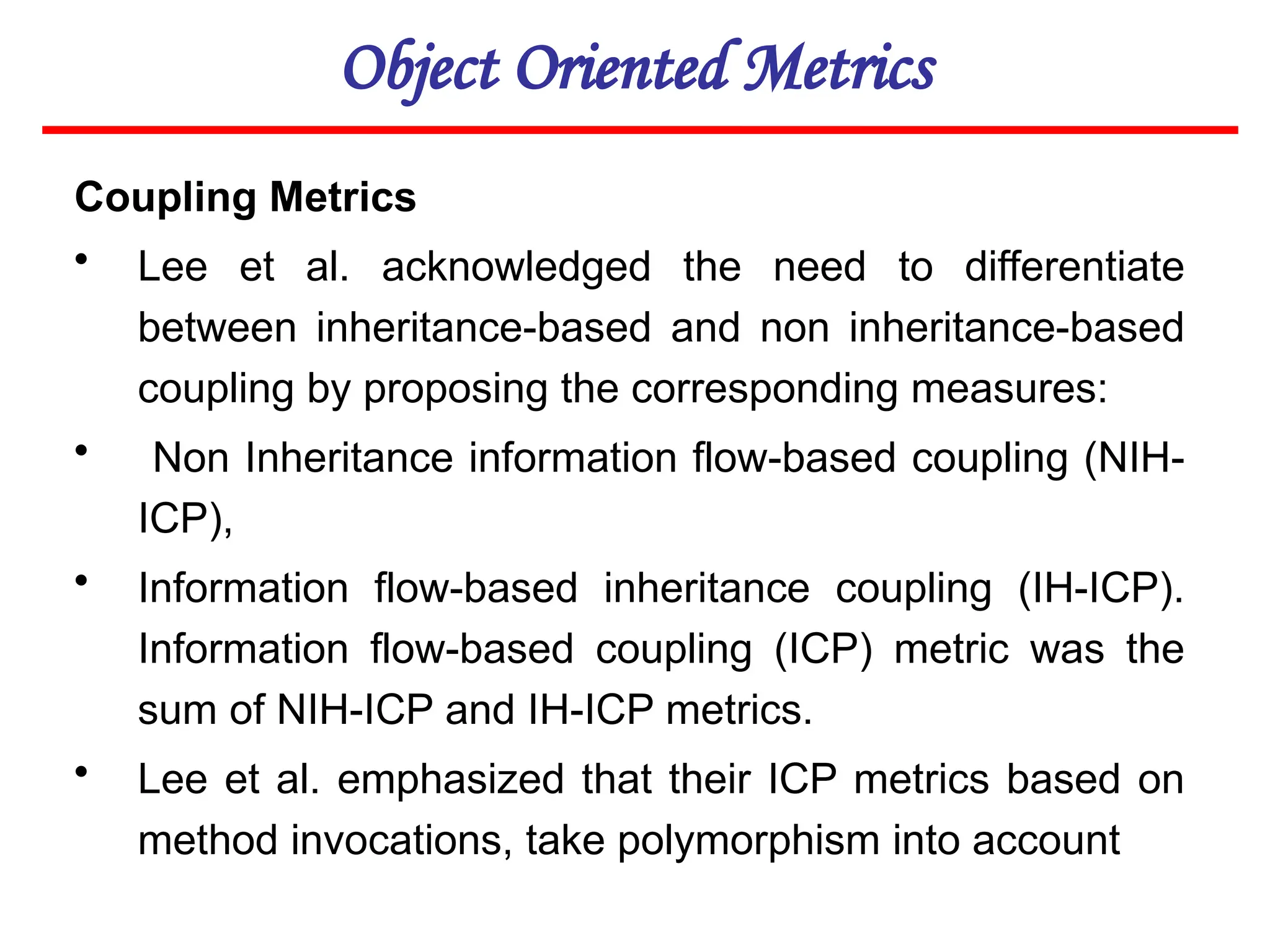 Object Oriented Metrics
Coupling Metrics
• Lee et al. acknowledged the need to differentiate
between inheritance-based and non inheritance-based
coupling by proposing the corresponding measures:
• Non Inheritance information flow-based coupling (NIH-
ICP),
• Information flow-based inheritance coupling (IH-ICP).
Information flow-based coupling (ICP) metric was the
sum of NIH-ICP and IH-ICP metrics.
• Lee et al. emphasized that their ICP metrics based on
method invocations, take polymorphism into account
 