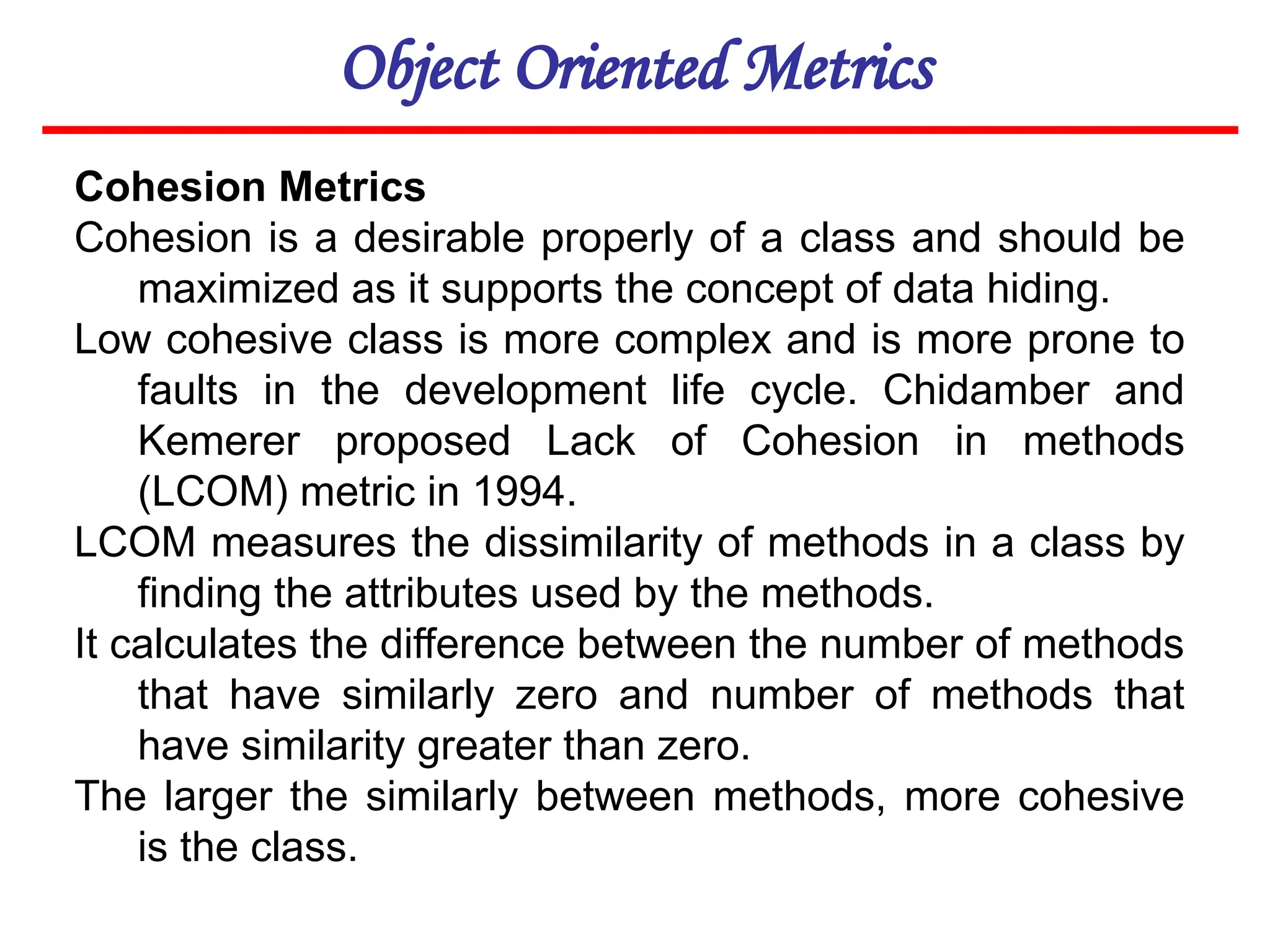 Object Oriented Metrics
Cohesion Metrics
Cohesion is a desirable properly of a class and should be
maximized as it supports the concept of data hiding.
Low cohesive class is more complex and is more prone to
faults in the development life cycle. Chidamber and
Kemerer proposed Lack of Cohesion in methods
(LCOM) metric in 1994.
LCOM measures the dissimilarity of methods in a class by
finding the attributes used by the methods.
It calculates the difference between the number of methods
that have similarly zero and number of methods that
have similarity greater than zero.
The larger the similarly between methods, more cohesive
is the class.
 