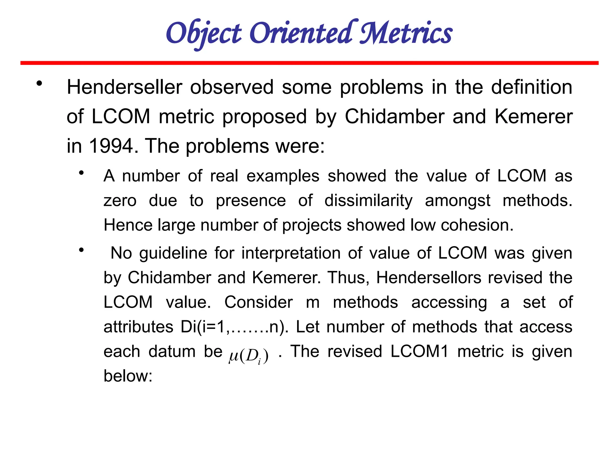 Object Oriented Metrics
• Henderseller observed some problems in the definition
of LCOM metric proposed by Chidamber and Kemerer
in 1994. The problems were:
• A number of real examples showed the value of LCOM as
zero due to presence of dissimilarity amongst methods.
Hence large number of projects showed low cohesion.
• No guideline for interpretation of value of LCOM was given
by Chidamber and Kemerer. Thus, Hendersellors revised the
LCOM value. Consider m methods accessing a set of
attributes Di(i=1,…….n). Let number of methods that access
each datum be . The revised LCOM1 metric is given
below:
)
( i
D

 