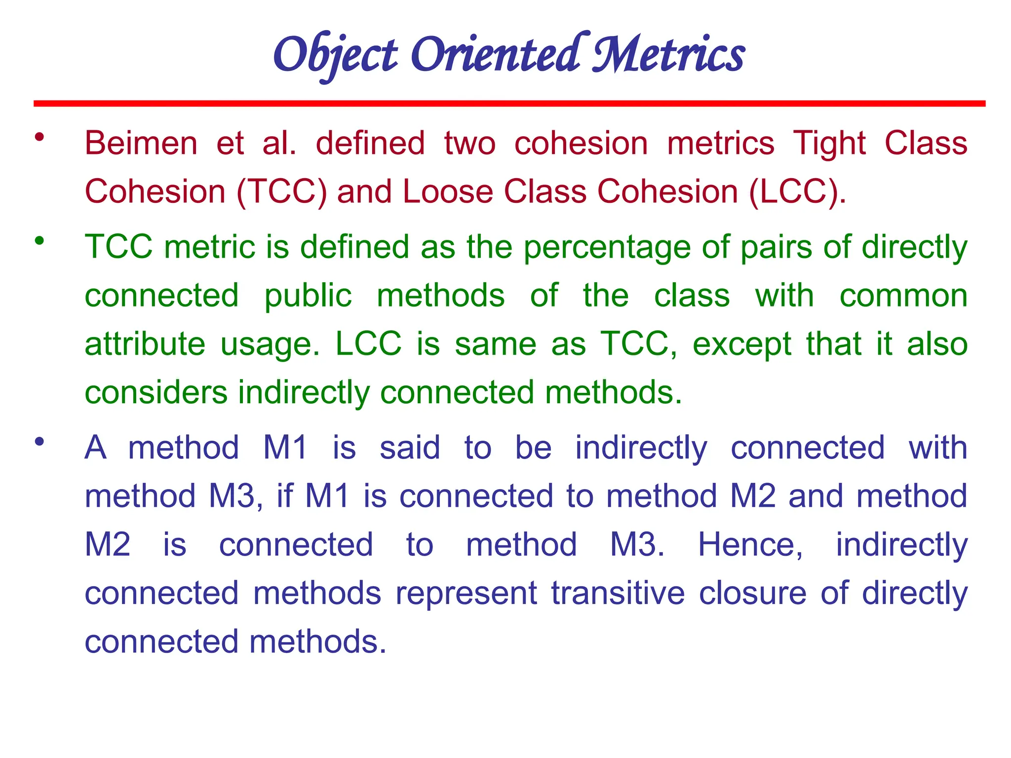 Object Oriented Metrics
• Beimen et al. defined two cohesion metrics Tight Class
Cohesion (TCC) and Loose Class Cohesion (LCC).
• TCC metric is defined as the percentage of pairs of directly
connected public methods of the class with common
attribute usage. LCC is same as TCC, except that it also
considers indirectly connected methods.
• A method M1 is said to be indirectly connected with
method M3, if M1 is connected to method M2 and method
M2 is connected to method M3. Hence, indirectly
connected methods represent transitive closure of directly
connected methods.
 