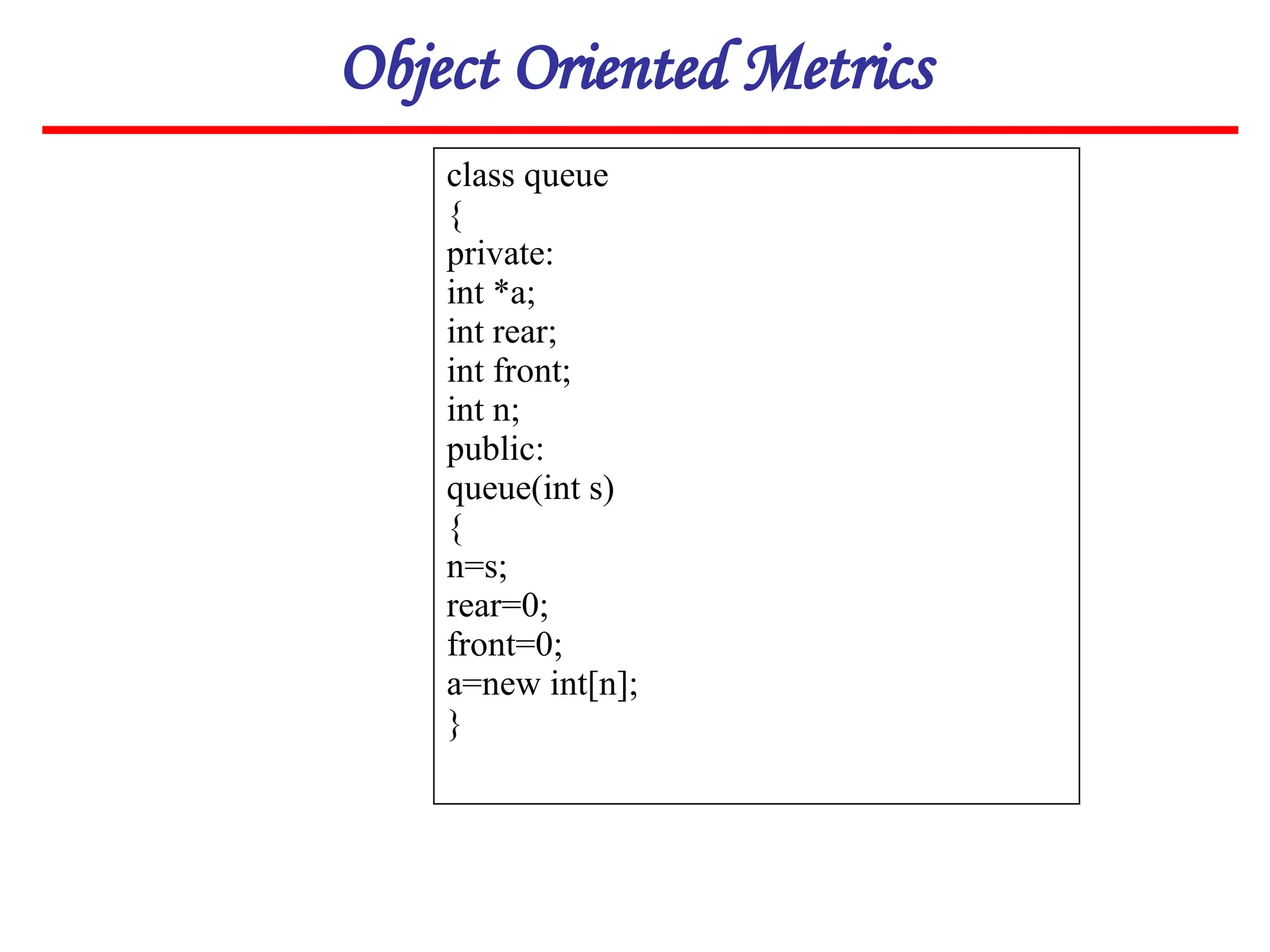 Object Oriented Metrics
class queue
{
private:
int *a;
int rear;
int front;
int n;
public:
queue(int s)
{
n=s;
rear=0;
front=0;
a=new int[n];
}
 