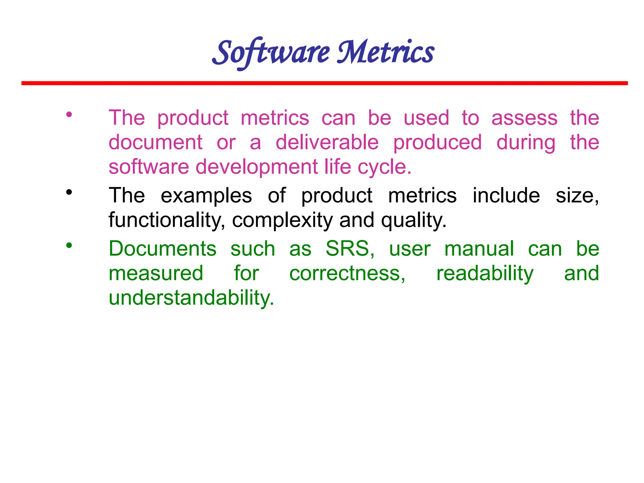 Software Metrics
• The product metrics can be used to assess the
document or a deliverable produced during the
software development life cycle.
• The examples of product metrics include size,
functionality, complexity and quality.
• Documents such as SRS, user manual can be
measured for correctness, readability and
understandability.
 