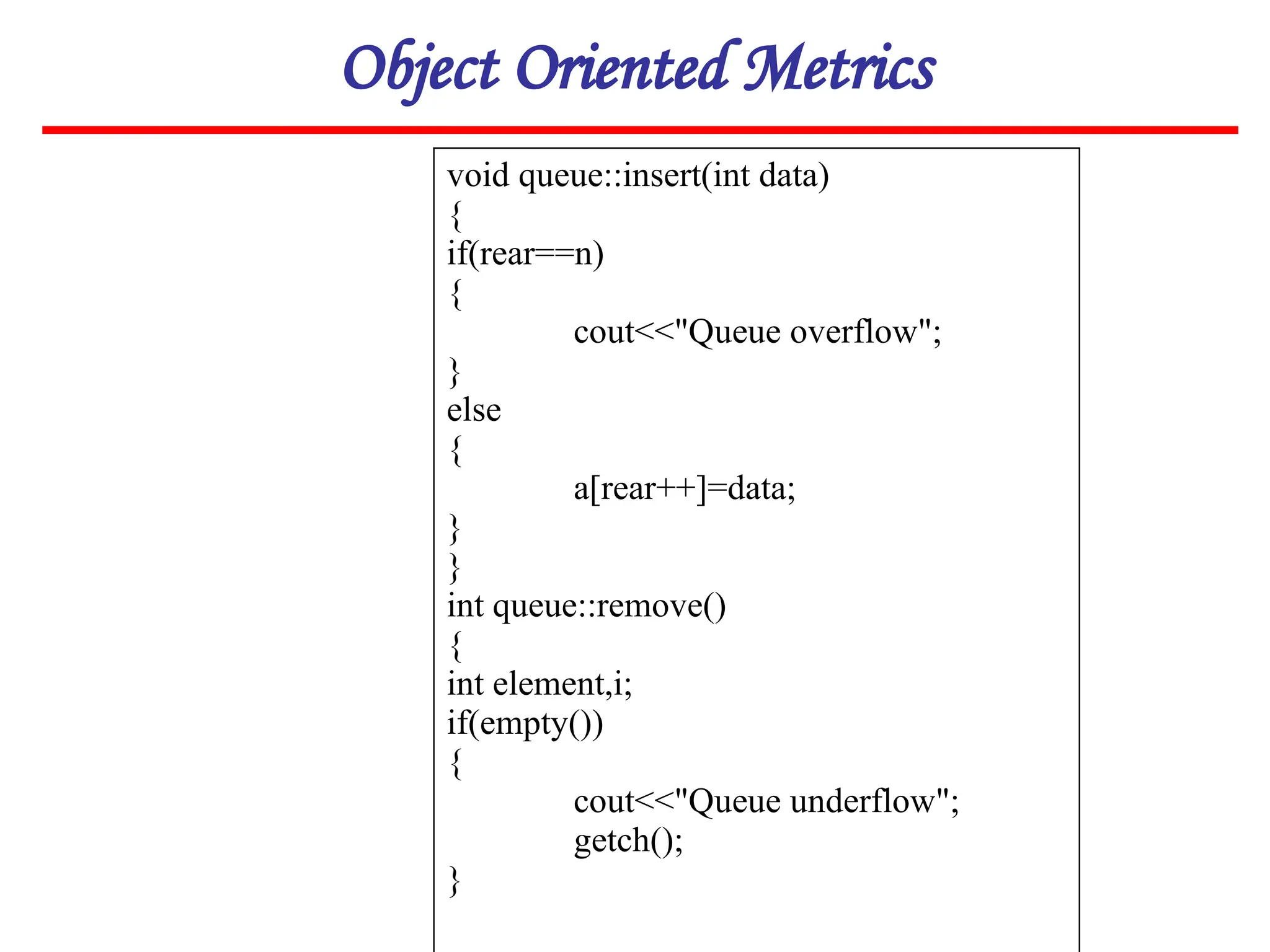 Object Oriented Metrics
void queue::insert(int data)
{
if(rear==n)
{
cout<<"Queue overflow";
}
else
{
a[rear++]=data;
}
}
int queue::remove()
{
int element,i;
if(empty())
{
cout<<"Queue underflow";
getch();
}
 