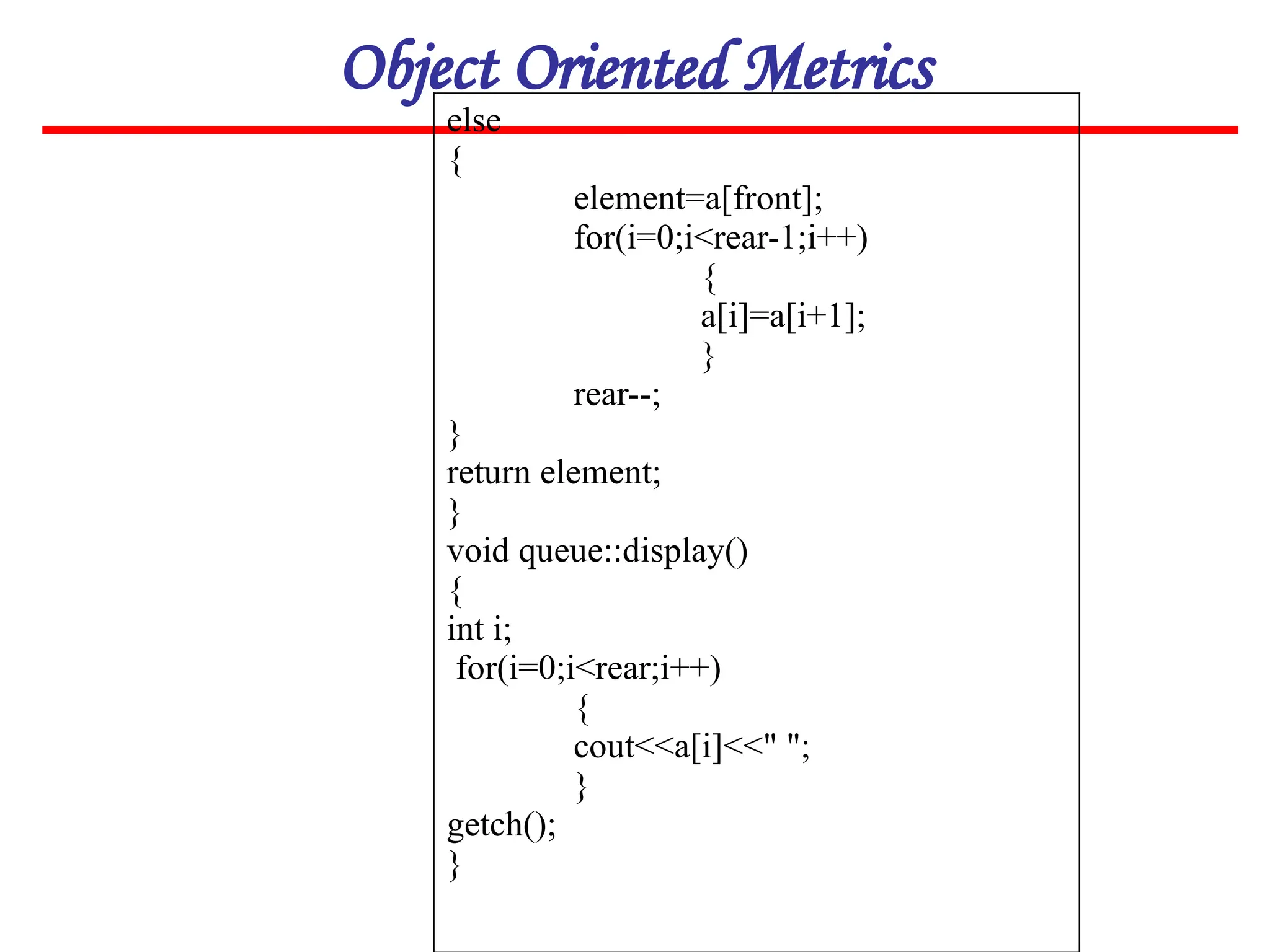 Object Oriented Metrics
else
{
element=a[front];
for(i=0;i<rear-1;i++)
{
a[i]=a[i+1];
}
rear--;
}
return element;
}
void queue::display()
{
int i;
for(i=0;i<rear;i++)
{
cout<<a[i]<<" ";
}
getch();
}
 