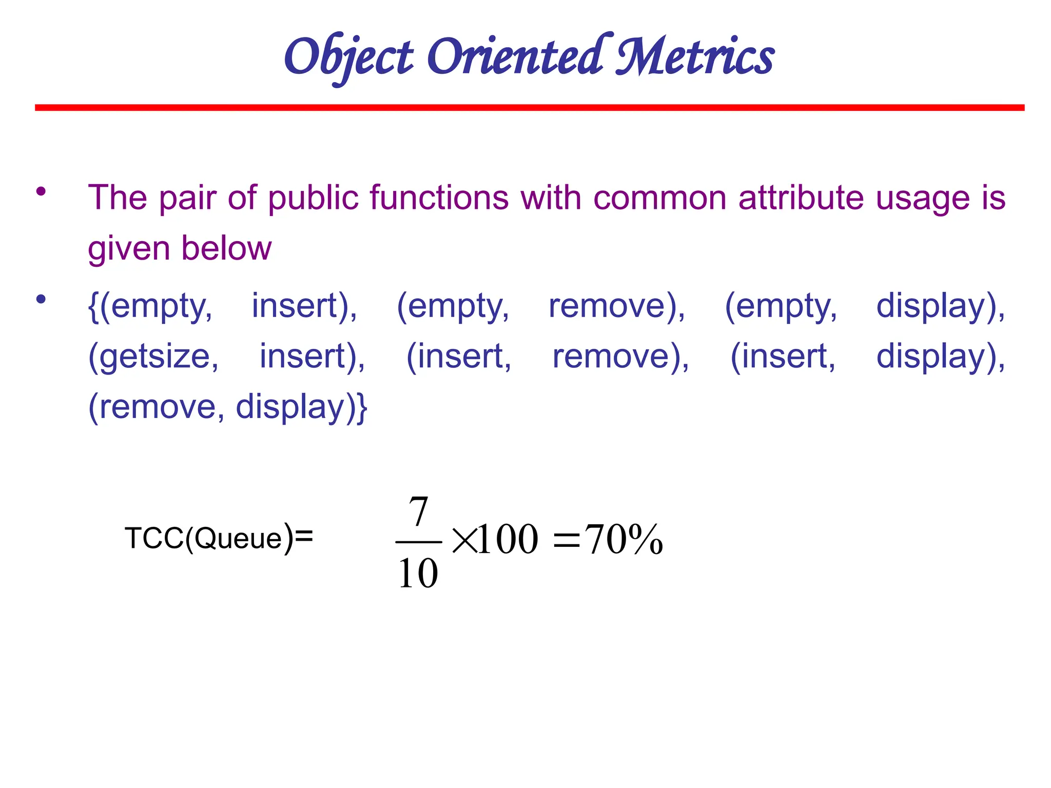 Object Oriented Metrics
• The pair of public functions with common attribute usage is
given below
• {(empty, insert), (empty, remove), (empty, display),
(getsize, insert), (insert, remove), (insert, display),
(remove, display)}
TCC(Queue)= %
70
100
10
7


 
