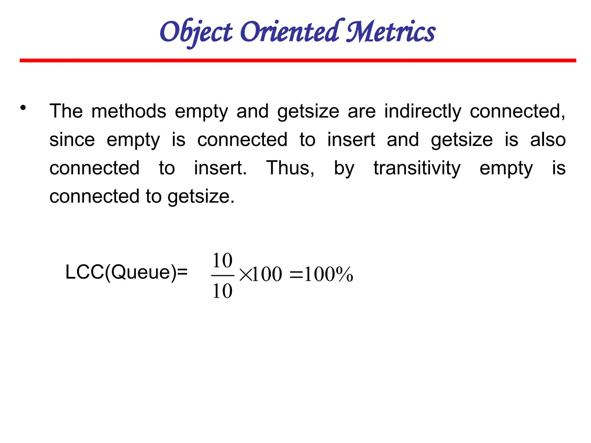 Object Oriented Metrics
• The methods empty and getsize are indirectly connected,
since empty is connected to insert and getsize is also
connected to insert. Thus, by transitivity empty is
connected to getsize.
LCC(Queue)= %
100
100
10
10


 