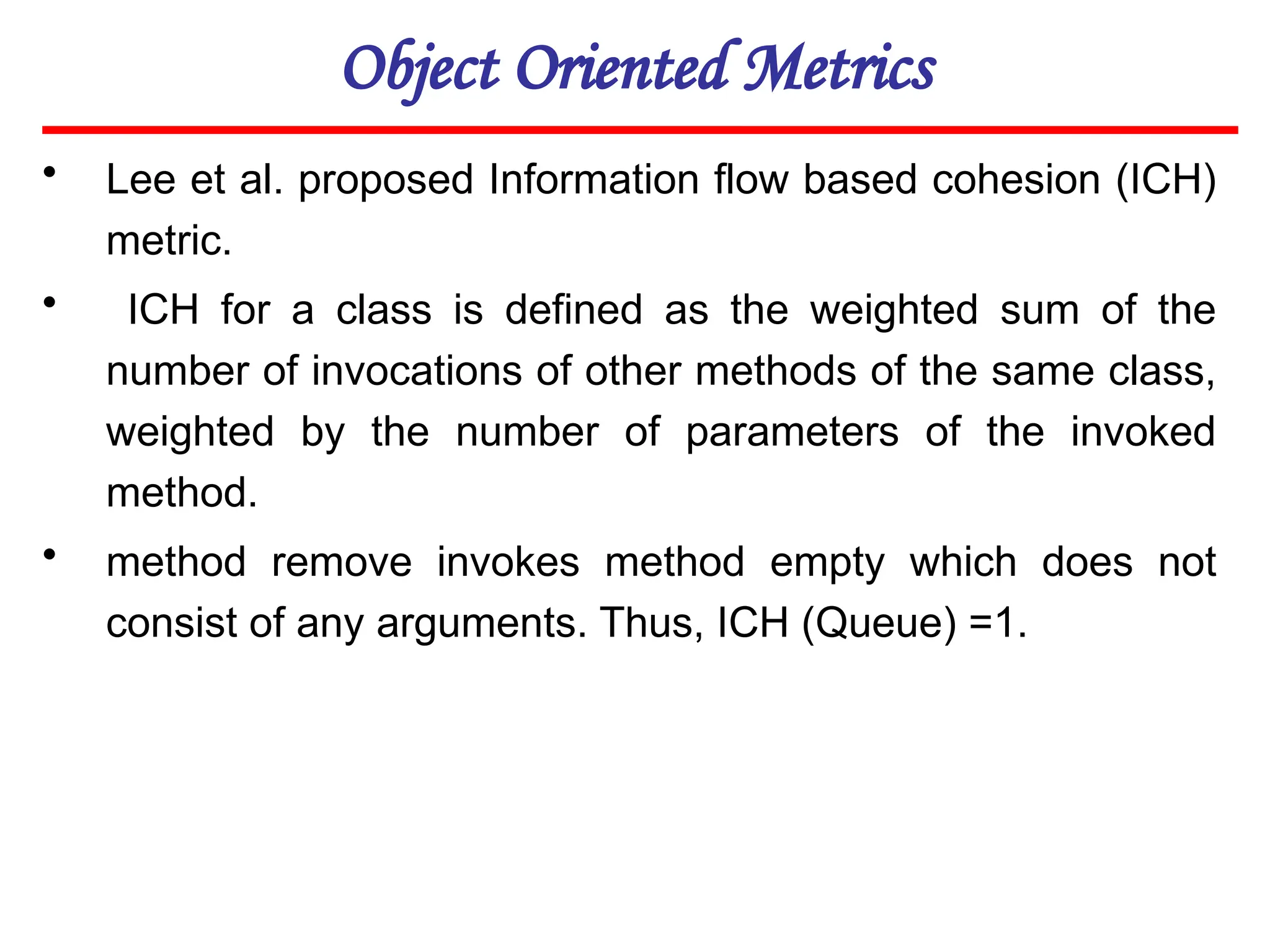 Object Oriented Metrics
• Lee et al. proposed Information flow based cohesion (ICH)
metric.
• ICH for a class is defined as the weighted sum of the
number of invocations of other methods of the same class,
weighted by the number of parameters of the invoked
method.
• method remove invokes method empty which does not
consist of any arguments. Thus, ICH (Queue) =1.
 