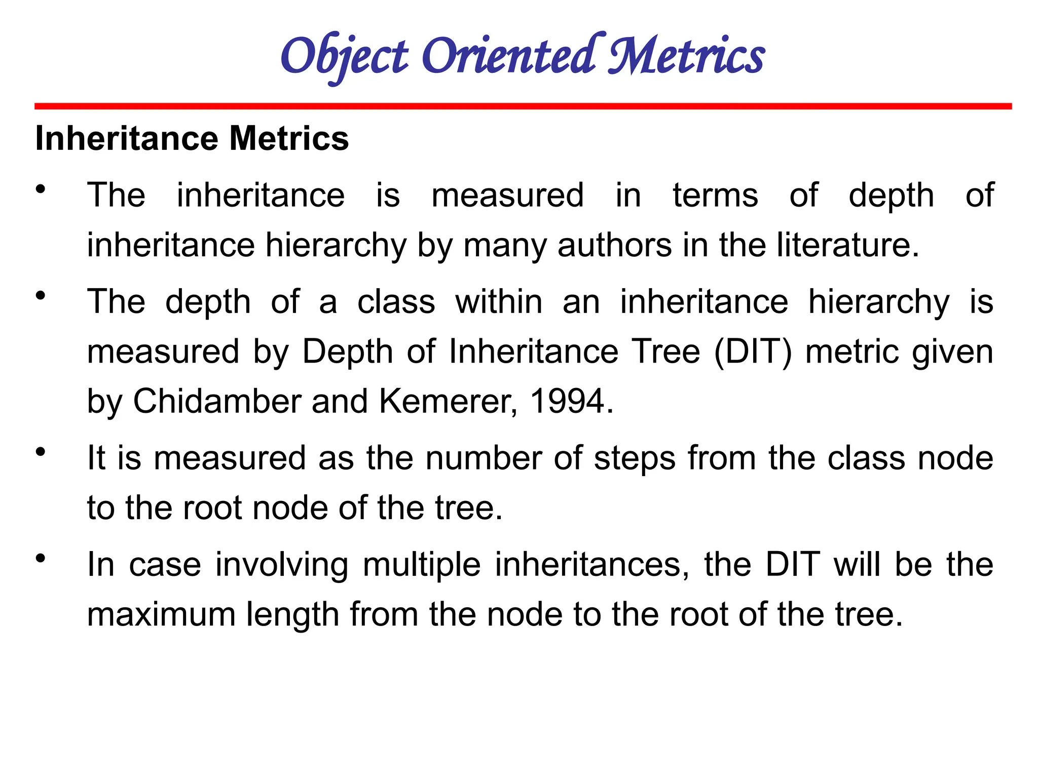 Object Oriented Metrics
Inheritance Metrics
• The inheritance is measured in terms of depth of
inheritance hierarchy by many authors in the literature.
• The depth of a class within an inheritance hierarchy is
measured by Depth of Inheritance Tree (DIT) metric given
by Chidamber and Kemerer, 1994.
• It is measured as the number of steps from the class node
to the root node of the tree.
• In case involving multiple inheritances, the DIT will be the
maximum length from the node to the root of the tree.
 