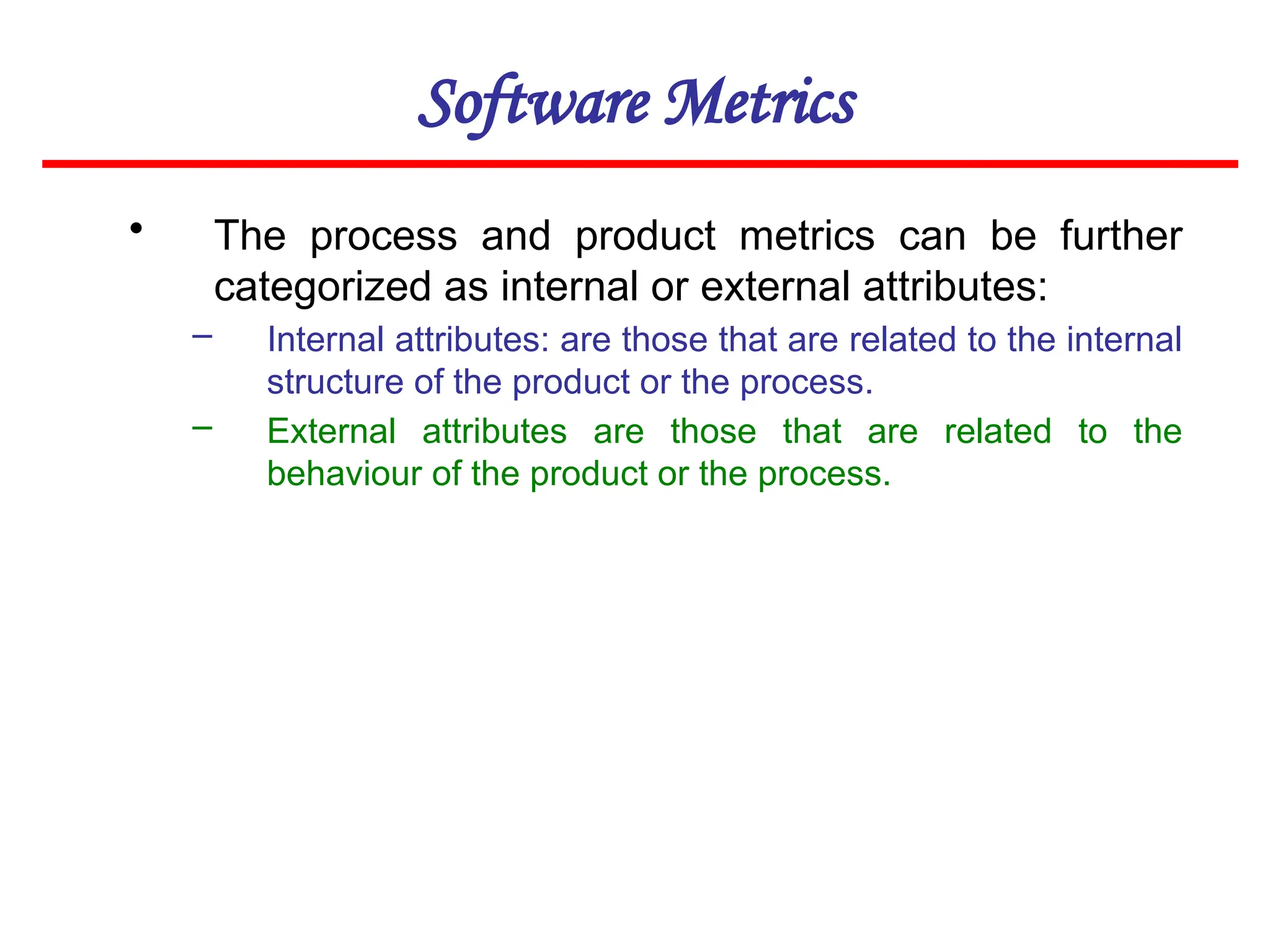 Software Metrics
• The process and product metrics can be further
categorized as internal or external attributes:
– Internal attributes: are those that are related to the internal
structure of the product or the process.
– External attributes are those that are related to the
behaviour of the product or the process.
 