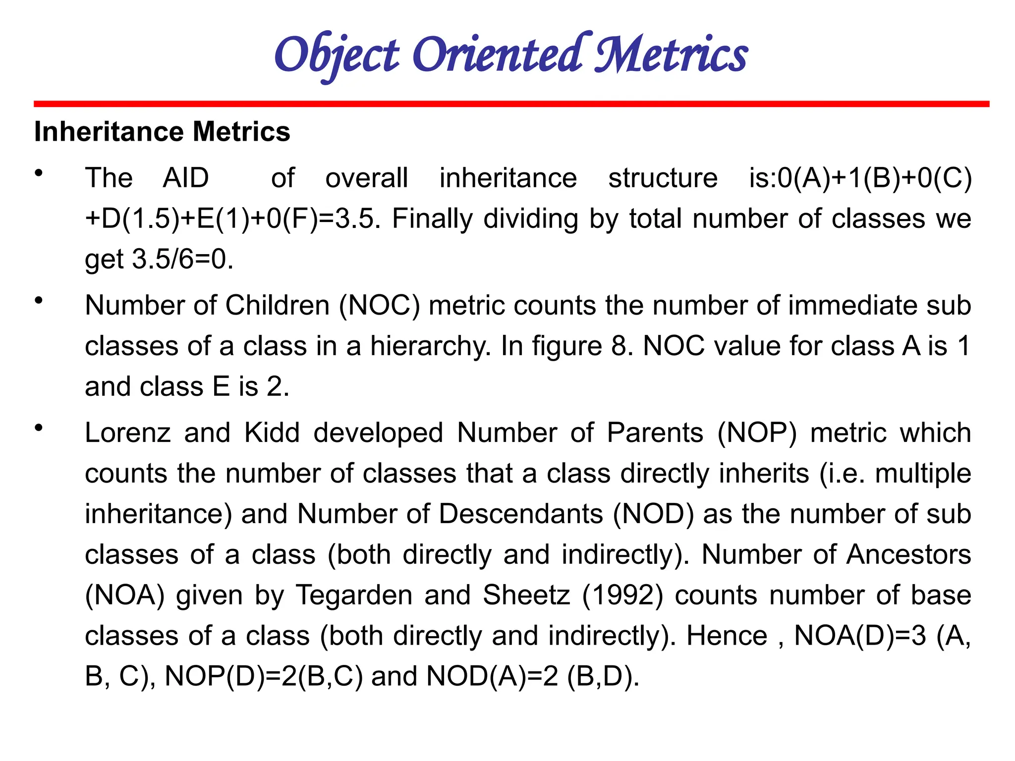 Object Oriented Metrics
Inheritance Metrics
• The AID of overall inheritance structure is:0(A)+1(B)+0(C)
+D(1.5)+E(1)+0(F)=3.5. Finally dividing by total number of classes we
get 3.5/6=0.
• Number of Children (NOC) metric counts the number of immediate sub
classes of a class in a hierarchy. In figure 8. NOC value for class A is 1
and class E is 2.
• Lorenz and Kidd developed Number of Parents (NOP) metric which
counts the number of classes that a class directly inherits (i.e. multiple
inheritance) and Number of Descendants (NOD) as the number of sub
classes of a class (both directly and indirectly). Number of Ancestors
(NOA) given by Tegarden and Sheetz (1992) counts number of base
classes of a class (both directly and indirectly). Hence , NOA(D)=3 (A,
B, C), NOP(D)=2(B,C) and NOD(A)=2 (B,D).
 