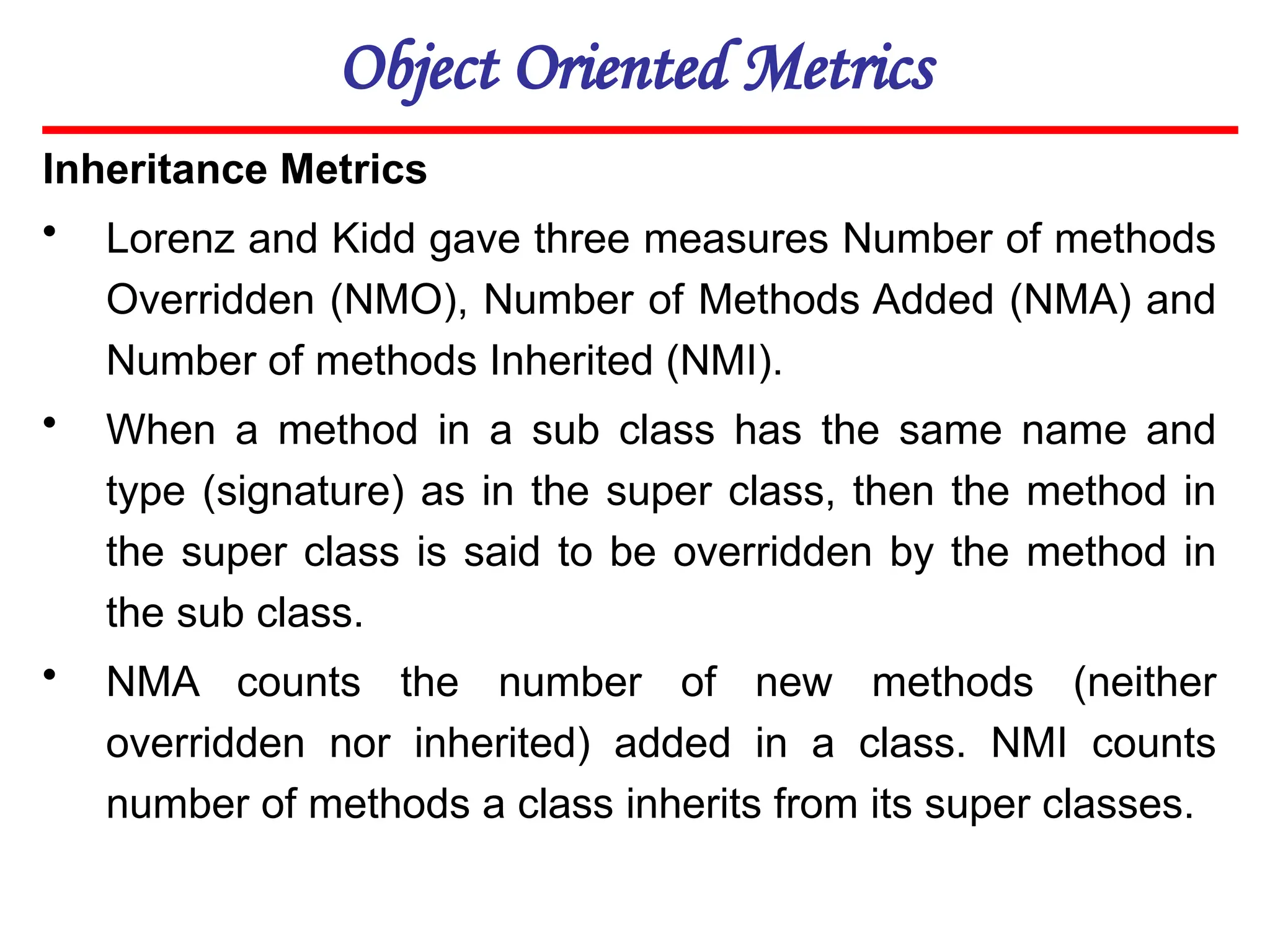 Object Oriented Metrics
Inheritance Metrics
• Lorenz and Kidd gave three measures Number of methods
Overridden (NMO), Number of Methods Added (NMA) and
Number of methods Inherited (NMI).
• When a method in a sub class has the same name and
type (signature) as in the super class, then the method in
the super class is said to be overridden by the method in
the sub class.
• NMA counts the number of new methods (neither
overridden nor inherited) added in a class. NMI counts
number of methods a class inherits from its super classes.
 