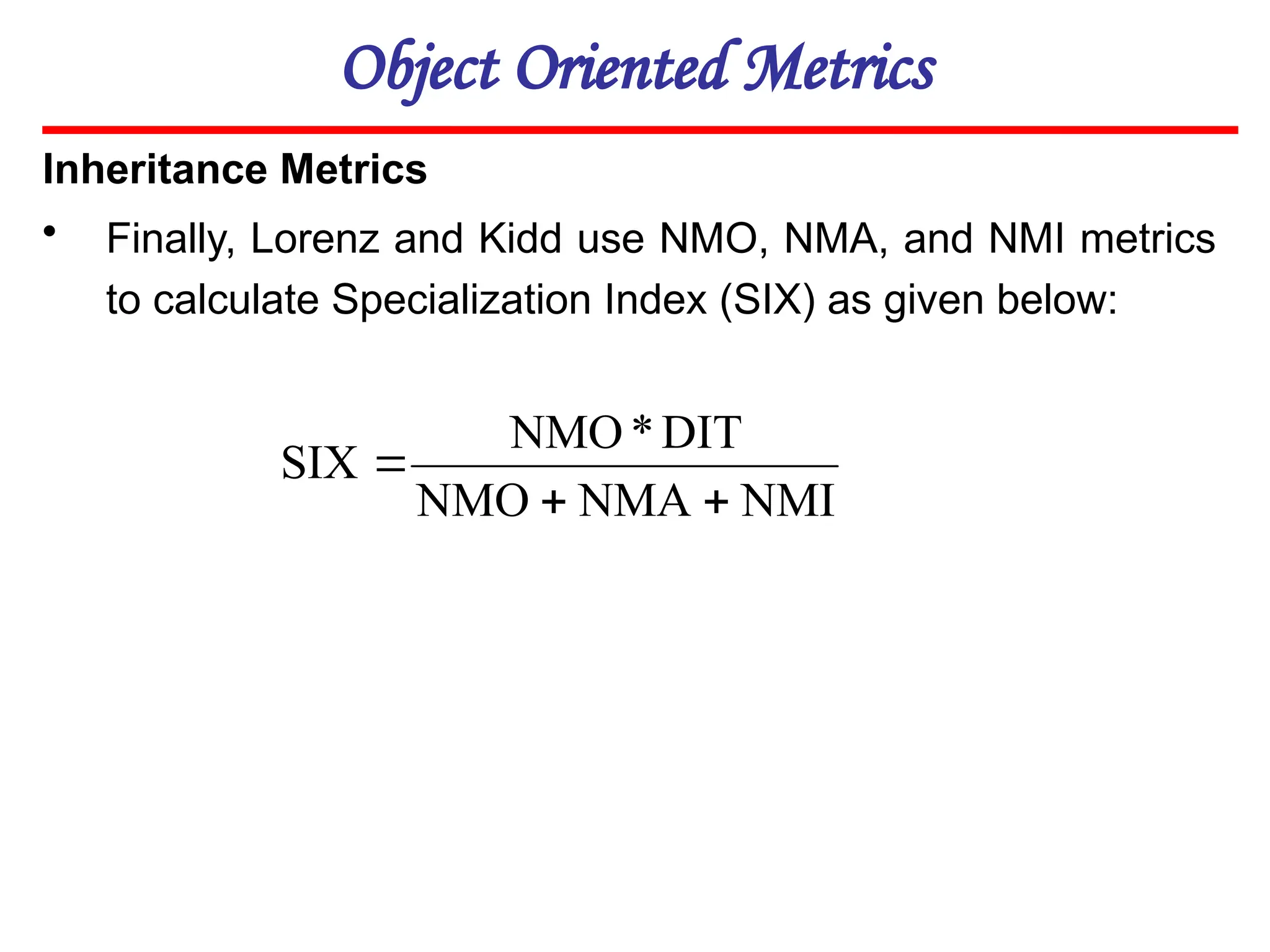 Object Oriented Metrics
Inheritance Metrics
• Finally, Lorenz and Kidd use NMO, NMA, and NMI metrics
to calculate Specialization Index (SIX) as given below:
NMI
NMA
NMO
DIT
*
NMO
SIX



 
