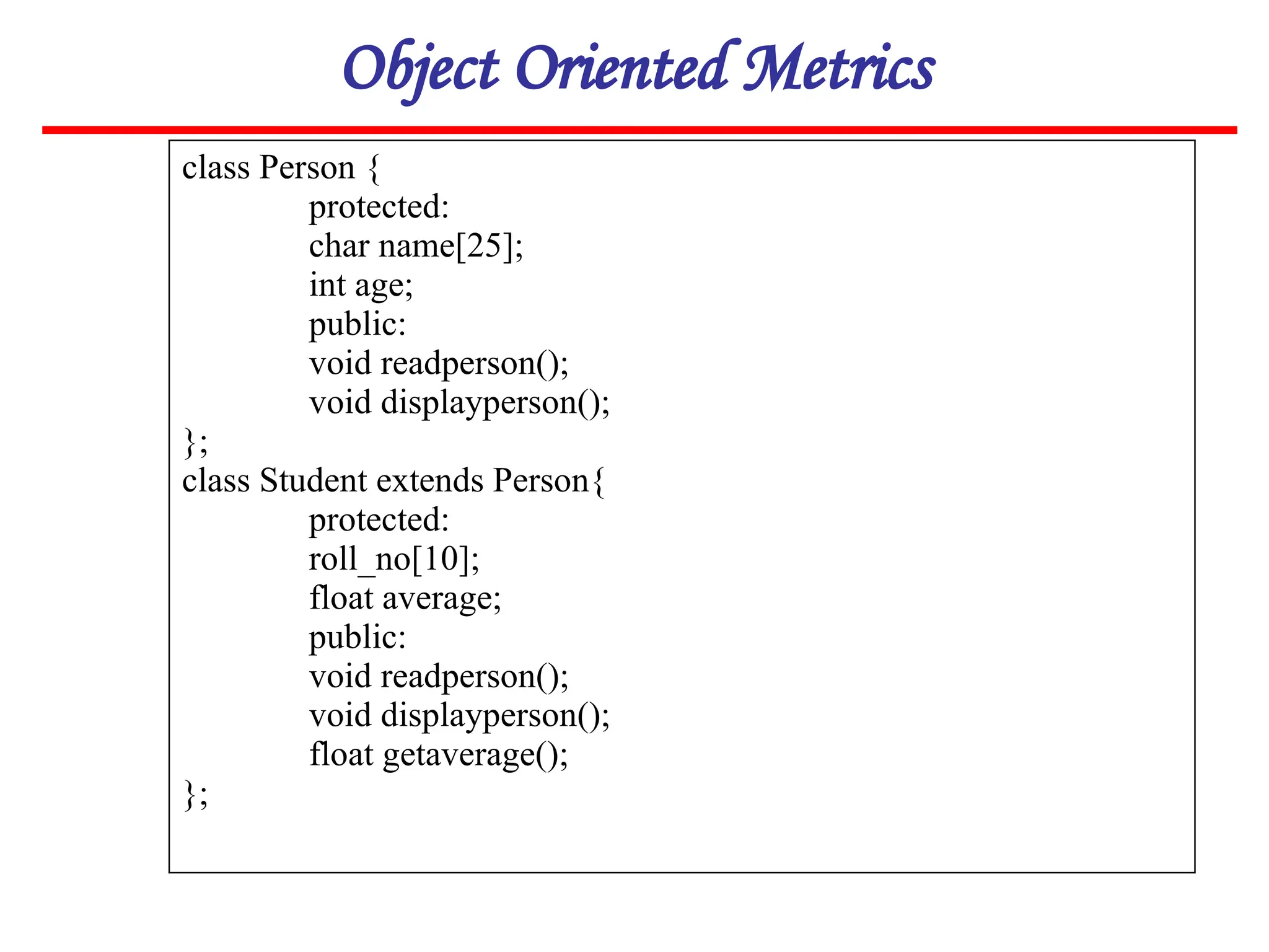 Object Oriented Metrics
class Person {
protected:
char name[25];
int age;
public:
void readperson();
void displayperson();
};
class Student extends Person{
protected:
roll_no[10];
float average;
public:
void readperson();
void displayperson();
float getaverage();
};
 