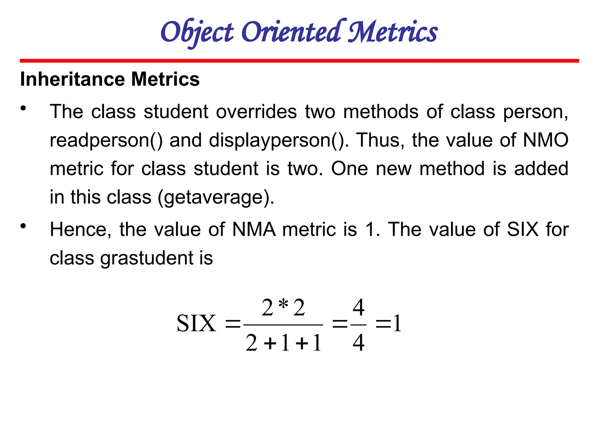 Object Oriented Metrics
Inheritance Metrics
• The class student overrides two methods of class person,
readperson() and displayperson(). Thus, the value of NMO
metric for class student is two. One new method is added
in this class (getaverage).
• Hence, the value of NMA metric is 1. The value of SIX for
class grastudent is
1
4
4
1
1
2
2
*
2
SIX 




 
