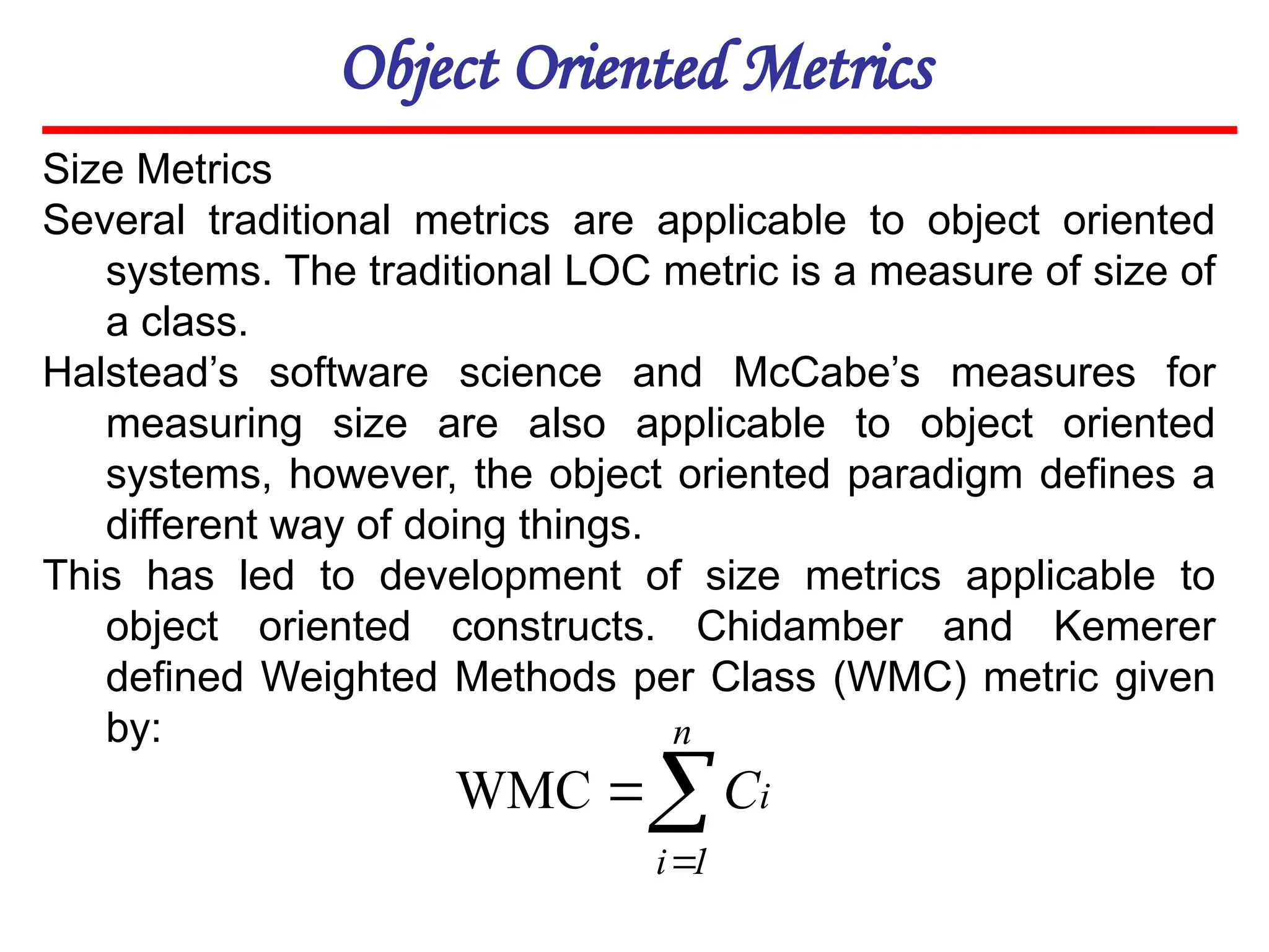 Object Oriented Metrics
Size Metrics
Several traditional metrics are applicable to object oriented
systems. The traditional LOC metric is a measure of size of
a class.
Halstead’s software science and McCabe’s measures for
measuring size are also applicable to object oriented
systems, however, the object oriented paradigm defines a
different way of doing things.
This has led to development of size metrics applicable to
object oriented constructs. Chidamber and Kemerer
defined Weighted Methods per Class (WMC) metric given
by:



n
1
i
i
C
WMC
 