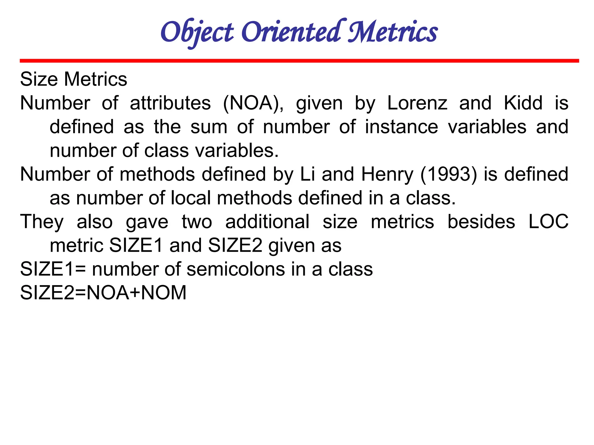 Object Oriented Metrics
Size Metrics
Number of attributes (NOA), given by Lorenz and Kidd is
defined as the sum of number of instance variables and
number of class variables.
Number of methods defined by Li and Henry (1993) is defined
as number of local methods defined in a class.
They also gave two additional size metrics besides LOC
metric SIZE1 and SIZE2 given as
SIZE1= number of semicolons in a class
SIZE2=NOA+NOM
 