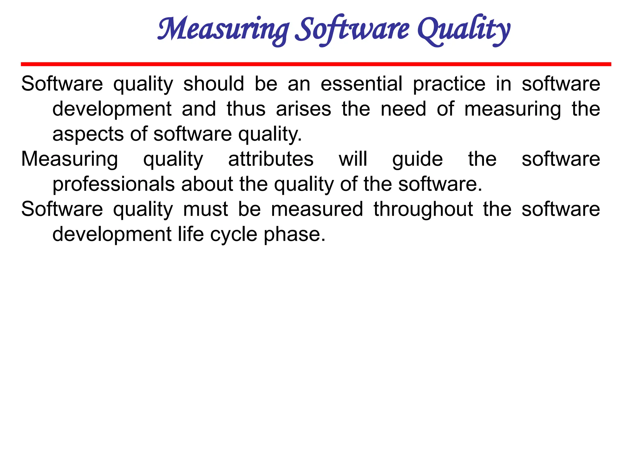 Measuring Software Quality
Software quality should be an essential practice in software
development and thus arises the need of measuring the
aspects of software quality.
Measuring quality attributes will guide the software
professionals about the quality of the software.
Software quality must be measured throughout the software
development life cycle phase.
 