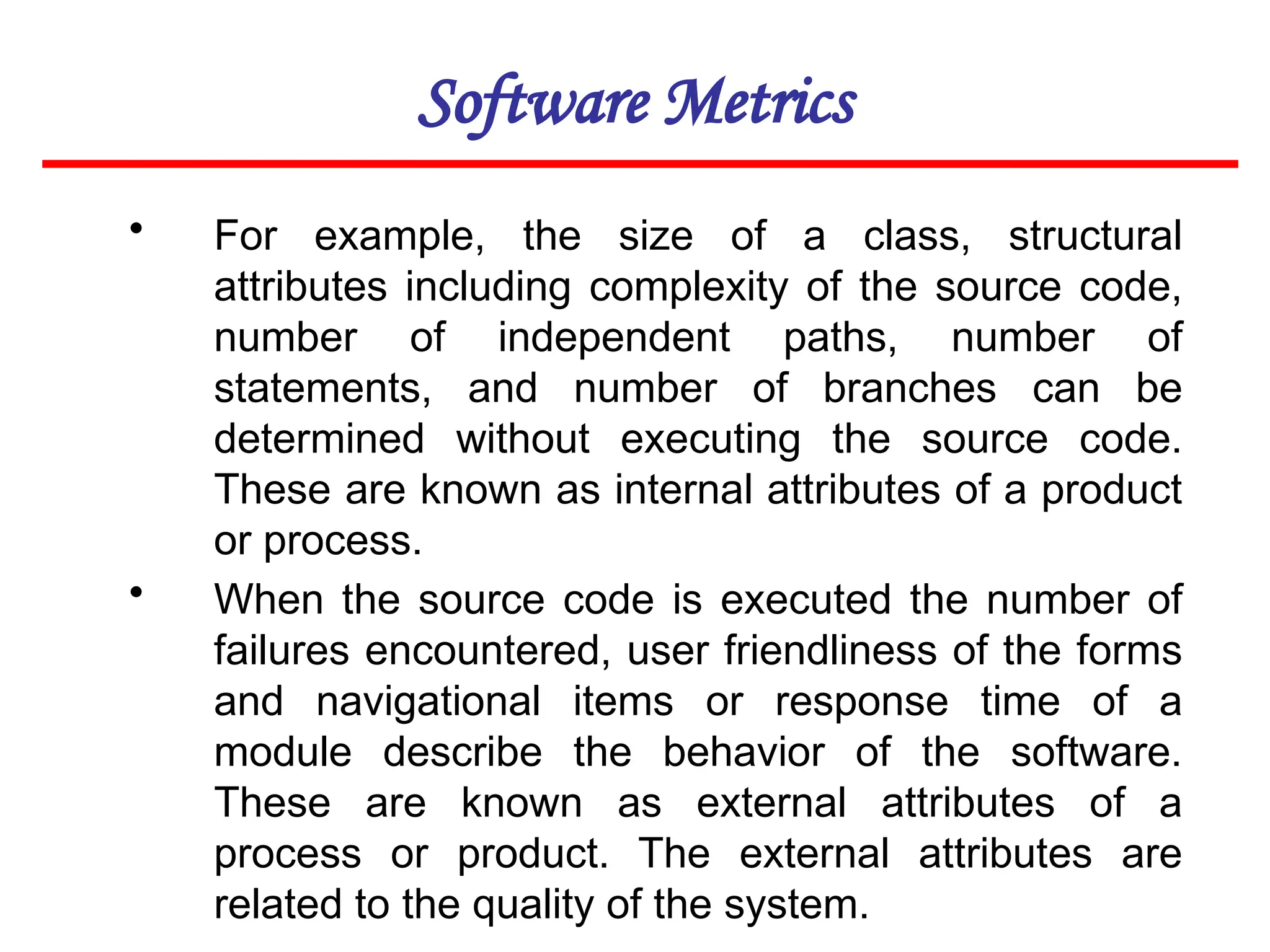 Software Metrics
• For example, the size of a class, structural
attributes including complexity of the source code,
number of independent paths, number of
statements, and number of branches can be
determined without executing the source code.
These are known as internal attributes of a product
or process.
• When the source code is executed the number of
failures encountered, user friendliness of the forms
and navigational items or response time of a
module describe the behavior of the software.
These are known as external attributes of a
process or product. The external attributes are
related to the quality of the system.
 