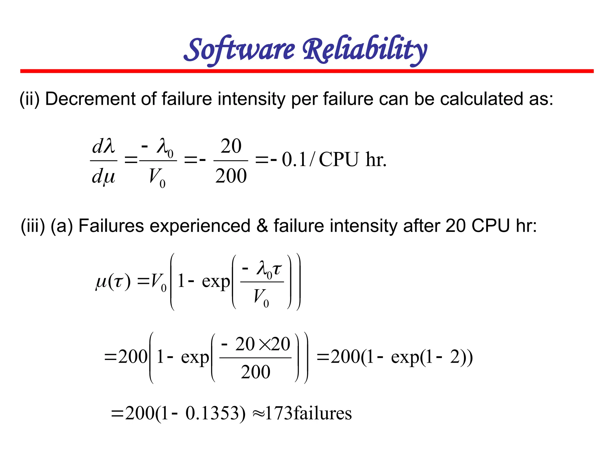 Software Reliability
(ii) Decrement of failure intensity per failure can be calculated as:
hr.
CPU
/
1
.
0
200
20
0
0






V
d
d 

















 


0
0
0 exp
1
)
(
V
V




(iii) (a) Failures experienced & failure intensity after 20 CPU hr:
))
2
1
exp(
1
(
200
200
20
20
exp
1
200 















 



failures
173
)
1353
.
0
1
(
200 


 
