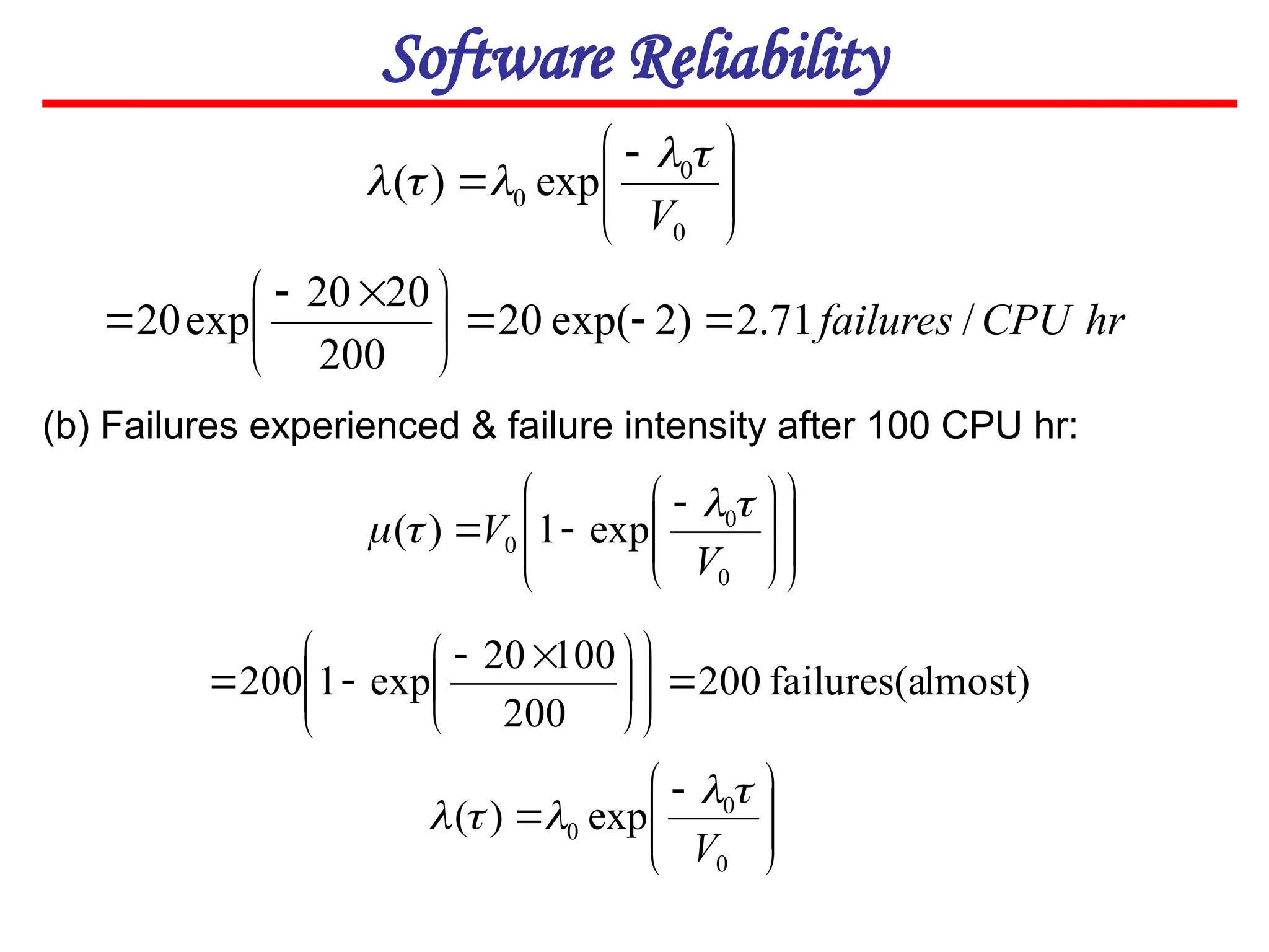 Software Reliability







 

0
0
0 exp
)
(
V




















 


0
0
0 exp
1
)
(
V
V




(b) Failures experienced & failure intensity after 100 CPU hr:
lmost)
failures(a
200
200
100
20
exp
1
200 













 










 

0
0
0 exp
)
(
V





hr
CPU
failures /
71
.
2
)
2
exp(
20
200
20
20
exp
20 







 


 