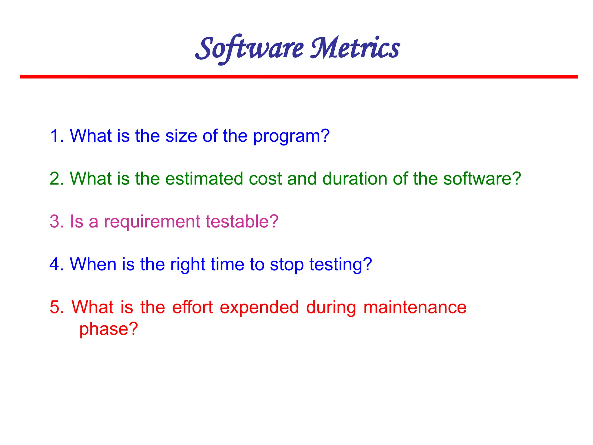 Software Metrics
1. What is the size of the program?
2. What is the estimated cost and duration of the software?
3. Is a requirement testable?
4. When is the right time to stop testing?
5. What is the effort expended during maintenance
phase?
 