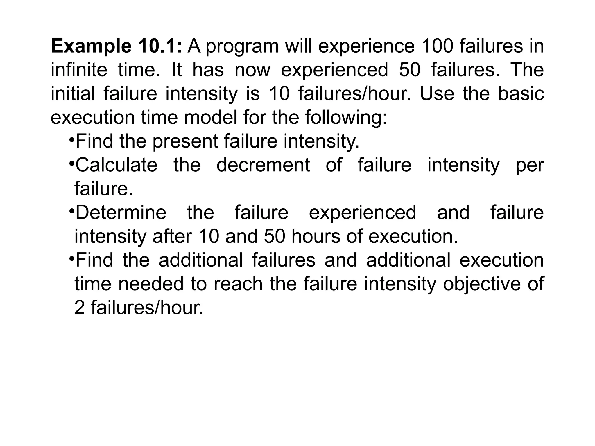 Example 10.1: A program will experience 100 failures in
infinite time. It has now experienced 50 failures. The
initial failure intensity is 10 failures/hour. Use the basic
execution time model for the following:
•Find the present failure intensity.
•Calculate the decrement of failure intensity per
failure.
•Determine the failure experienced and failure
intensity after 10 and 50 hours of execution.
•Find the additional failures and additional execution
time needed to reach the failure intensity objective of
2 failures/hour.
 