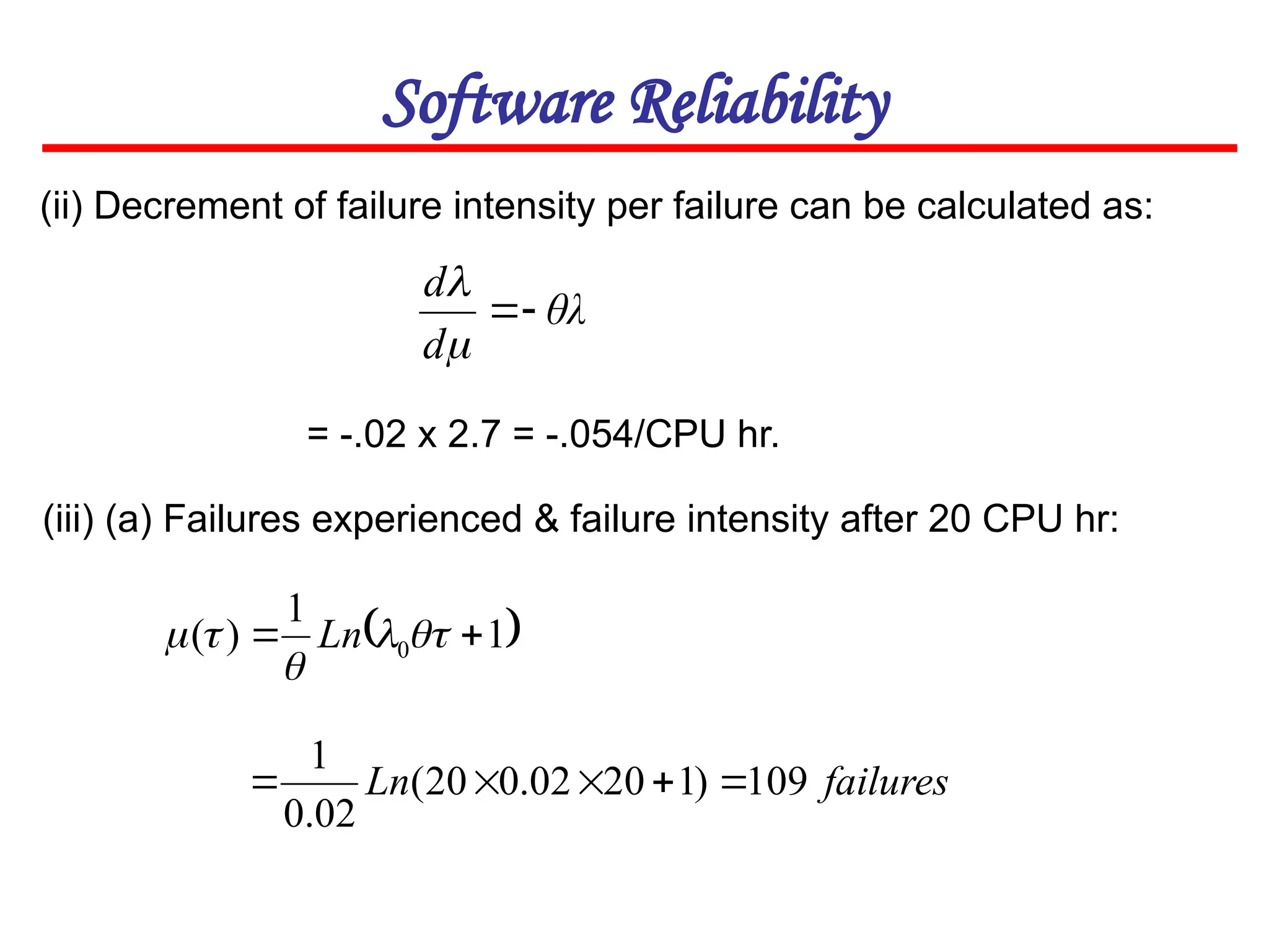 Software Reliability
(ii) Decrement of failure intensity per failure can be calculated as:
θλ
d
d




 
1
1
)
( 0 
 



 Ln
(iii) (a) Failures experienced & failure intensity after 20 CPU hr:
failures
Ln 109
)
1
20
02
.
0
20
(
02
.
0
1





= -.02 x 2.7 = -.054/CPU hr.
 