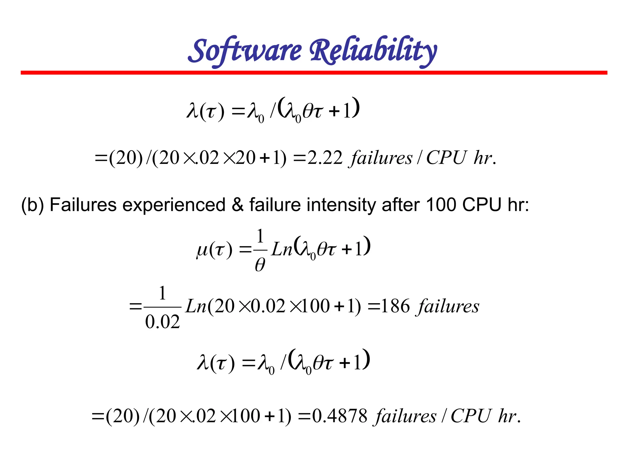 Software Reliability
 
1
/
)
( 0
0 
 




(b) Failures experienced & failure intensity after 100 CPU hr:
.
/
22
.
2
)
1
20
02
.
20
/(
)
20
( hr
CPU
failures





 
1
1
)
( 0 
 



 Ln
failures
Ln 186
)
1
100
02
.
0
20
(
02
.
0
1





 
1
/
)
( 0
0 
 




.
/
4878
.
0
)
1
100
02
.
20
/(
)
20
( hr
CPU
failures





 