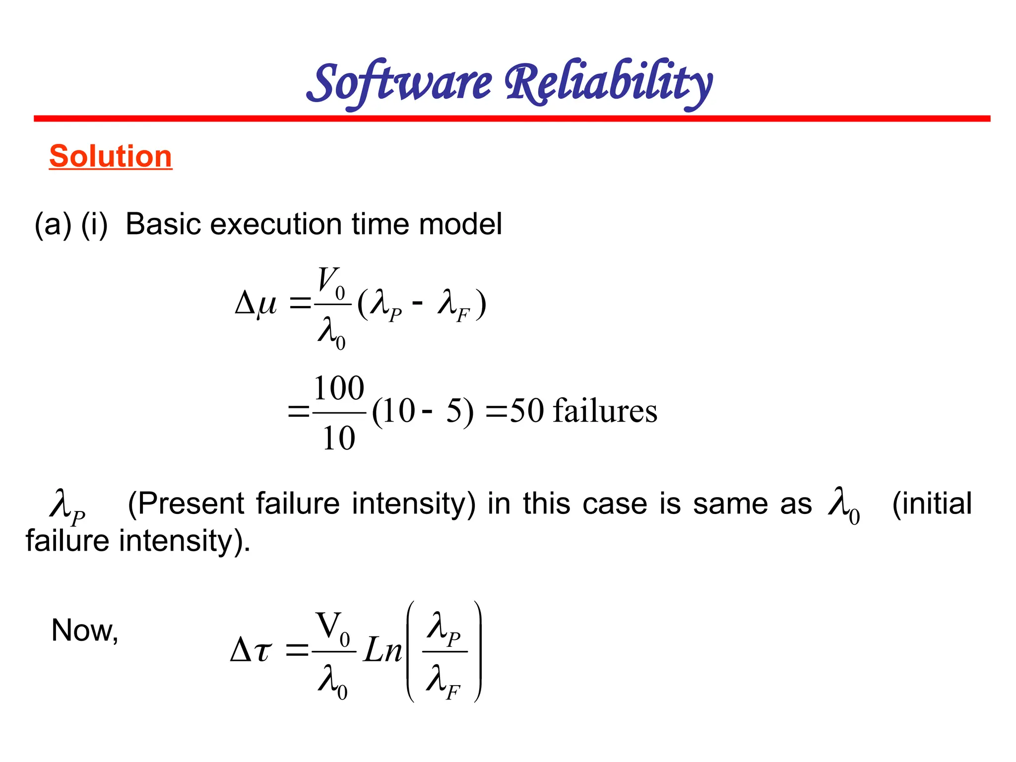 Solution
Software Reliability
(a) (i) Basic execution time model
)
(
0
0
F
P
V



 


0











F
P
Ln




0
0
V
P

failures
50
)
5
10
(
10
100



(Present failure intensity) in this case is same as (initial
failure intensity).
Now,
 