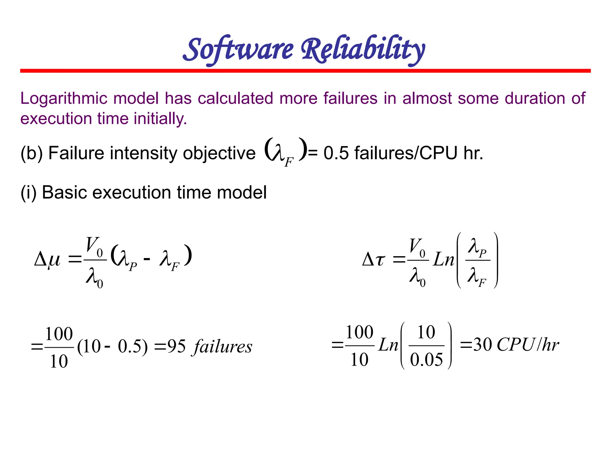 Software Reliability
(b) Failure intensity objective = 0.5 failures/CPU hr.
 
F
P
V



 


0
0
failures
95
)
5
.
0
10
(
10
100



Logarithmic model has calculated more failures in almost some duration of
execution time initially.
 
F

(i) Basic execution time model










F
P
Ln
V




0
0
hr
CPU
Ln /
30
05
.
0
10
10
100








 