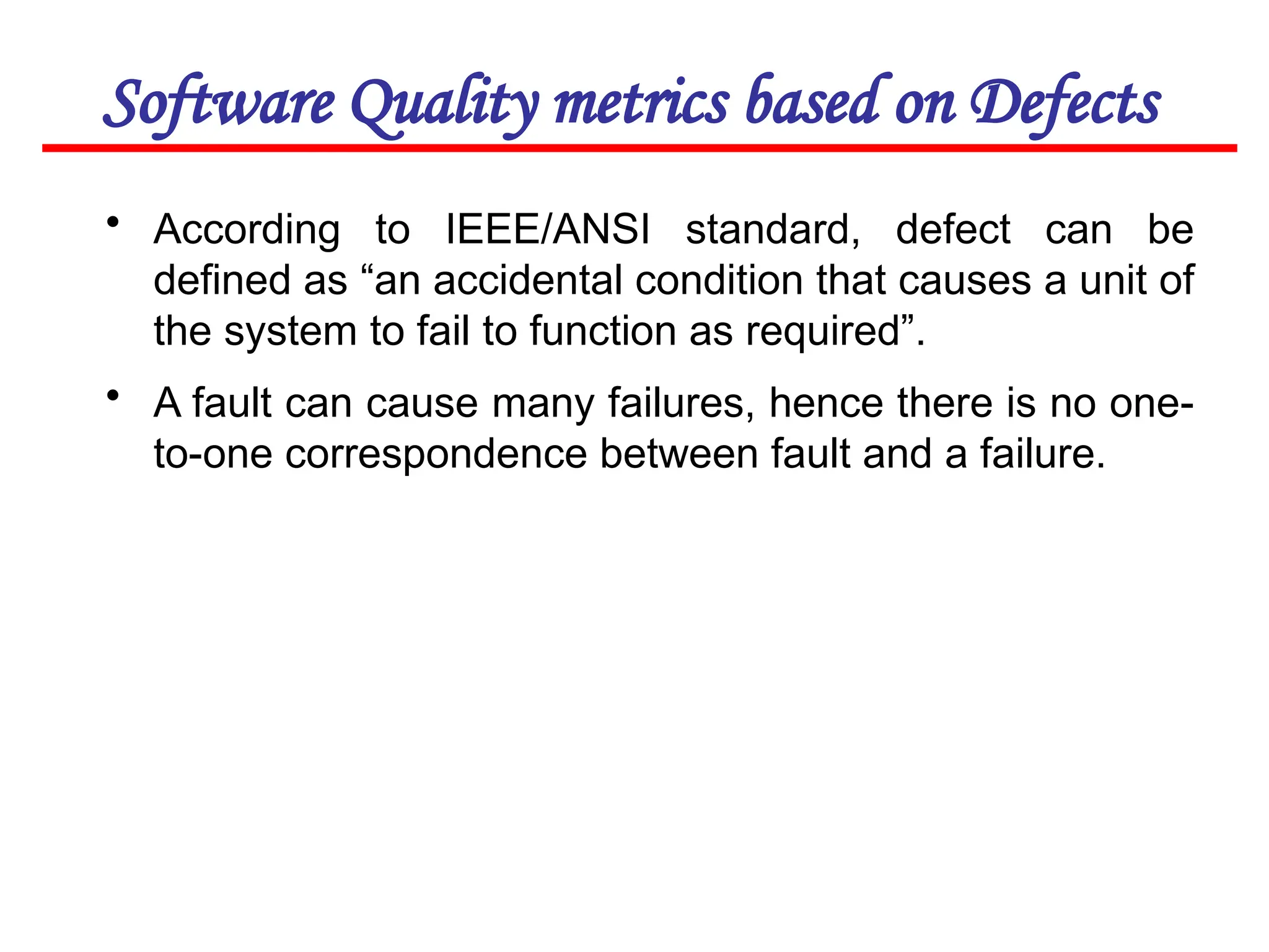 Software Quality metrics based on Defects
• According to IEEE/ANSI standard, defect can be
defined as “an accidental condition that causes a unit of
the system to fail to function as required”.
• A fault can cause many failures, hence there is no one-
to-one correspondence between fault and a failure.
 
