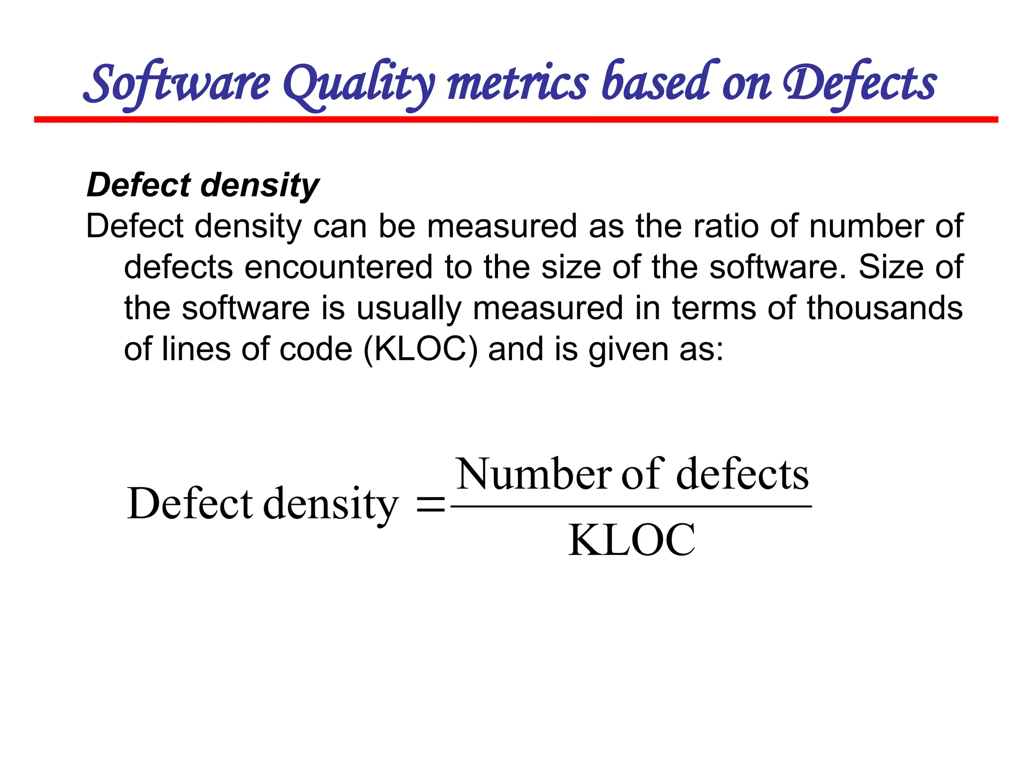 Software Quality metrics based on Defects
Defect density
Defect density can be measured as the ratio of number of
defects encountered to the size of the software. Size of
the software is usually measured in terms of thousands
of lines of code (KLOC) and is given as:
KLOC
defects
of
Number
density
Defect 
 