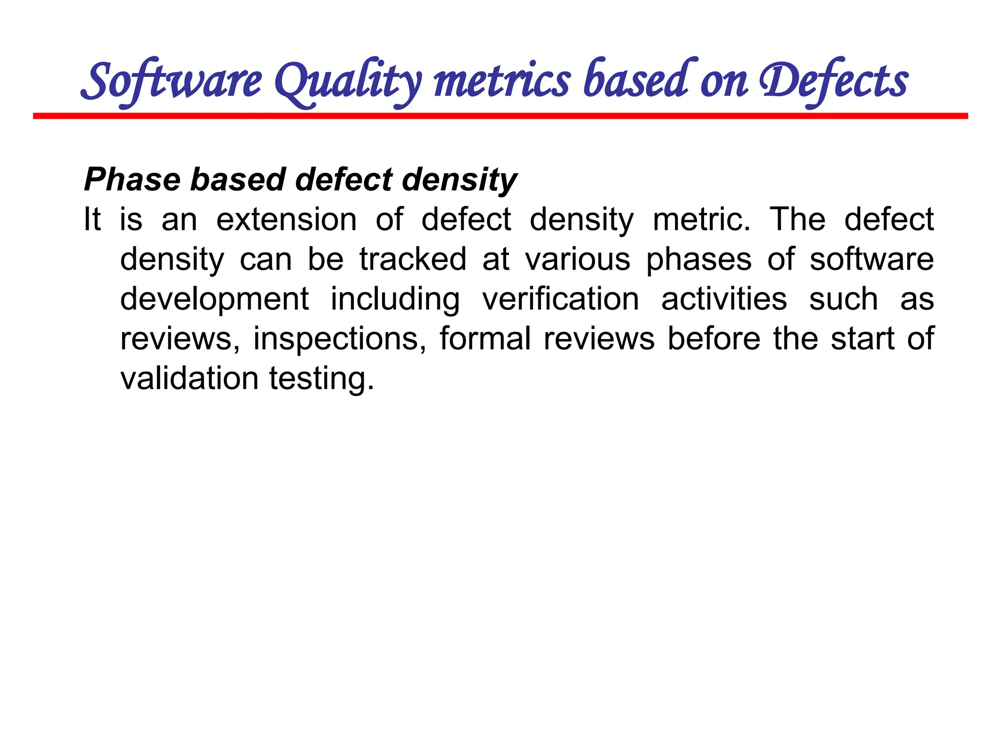 Software Quality metrics based on Defects
Phase based defect density
It is an extension of defect density metric. The defect
density can be tracked at various phases of software
development including verification activities such as
reviews, inspections, formal reviews before the start of
validation testing.
 
