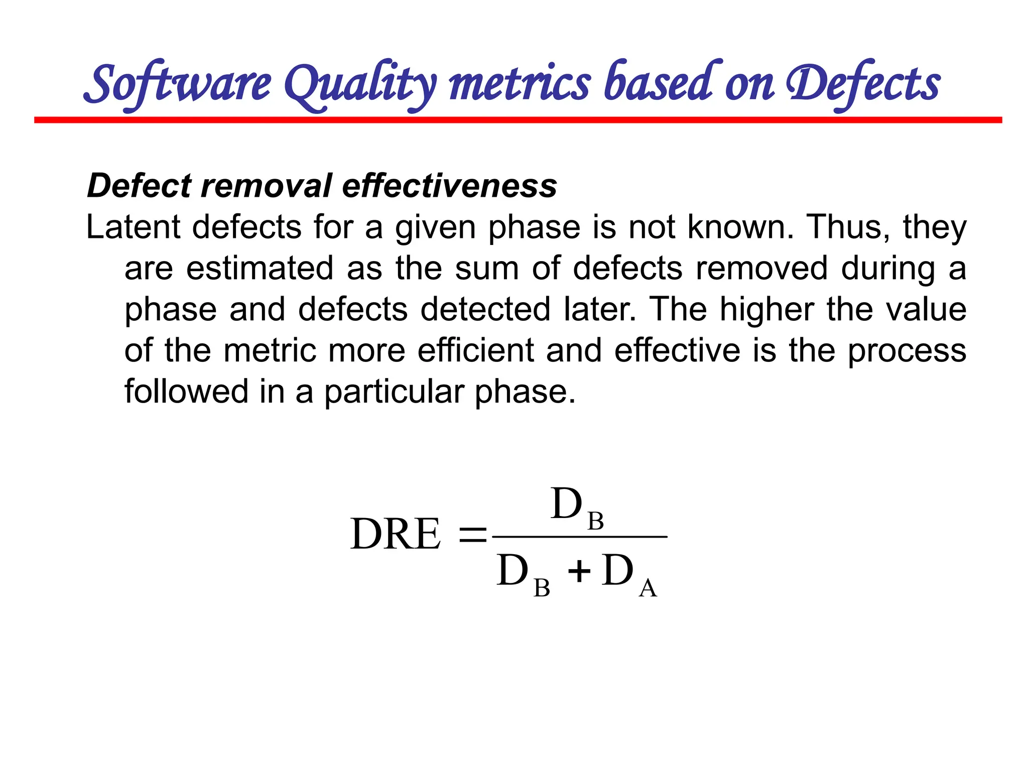 Software Quality metrics based on Defects
Defect removal effectiveness
Latent defects for a given phase is not known. Thus, they
are estimated as the sum of defects removed during a
phase and defects detected later. The higher the value
of the metric more efficient and effective is the process
followed in a particular phase.
A
B
B
D
D
D
DRE


 
