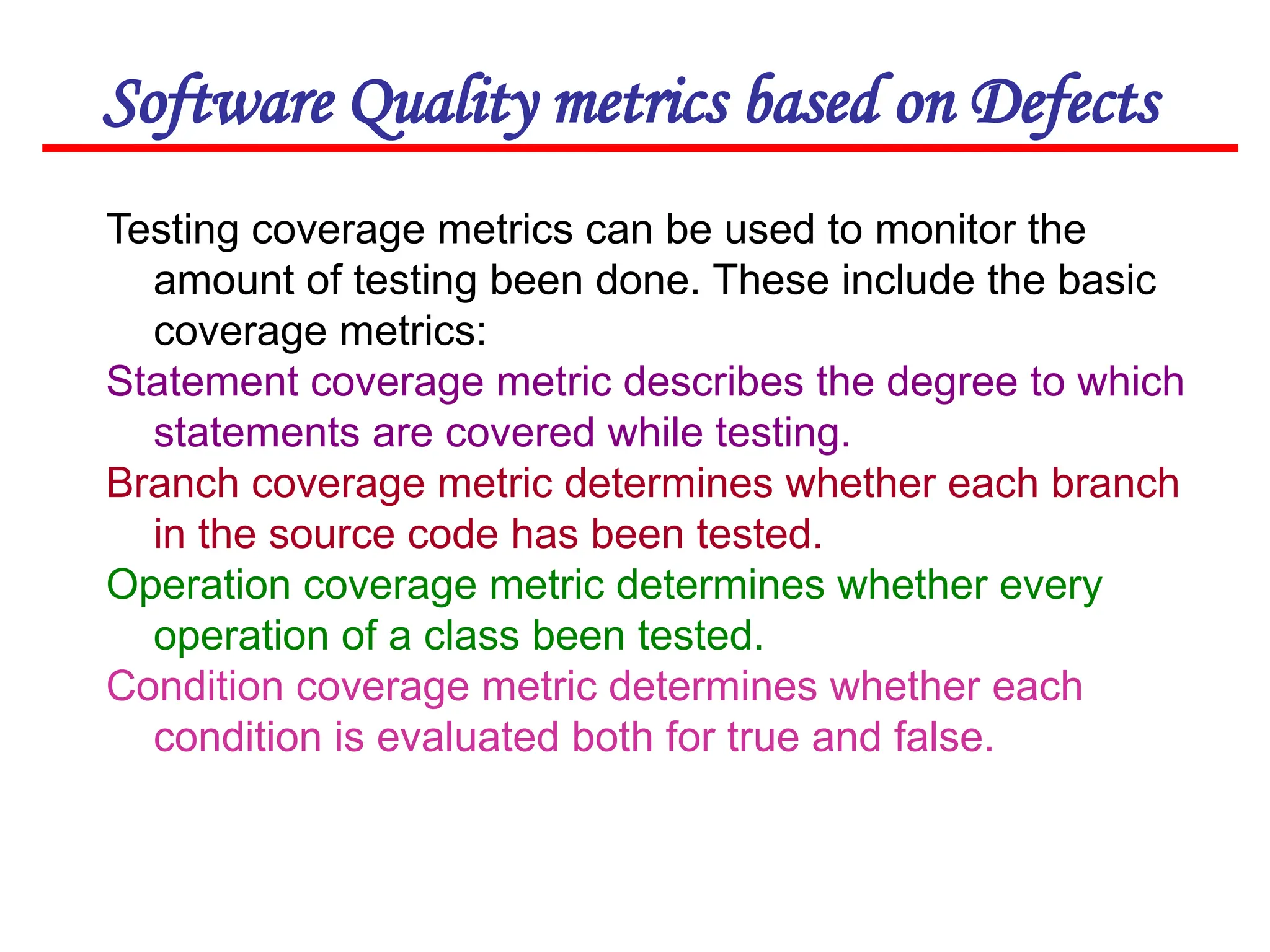 Software Quality metrics based on Defects
Testing coverage metrics can be used to monitor the
amount of testing been done. These include the basic
coverage metrics:
Statement coverage metric describes the degree to which
statements are covered while testing.
Branch coverage metric determines whether each branch
in the source code has been tested.
Operation coverage metric determines whether every
operation of a class been tested.
Condition coverage metric determines whether each
condition is evaluated both for true and false.
 