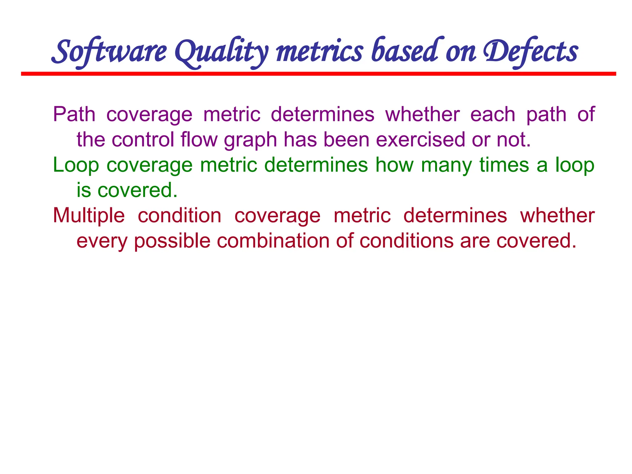 Software Quality metrics based on Defects
Path coverage metric determines whether each path of
the control flow graph has been exercised or not.
Loop coverage metric determines how many times a loop
is covered.
Multiple condition coverage metric determines whether
every possible combination of conditions are covered.
 