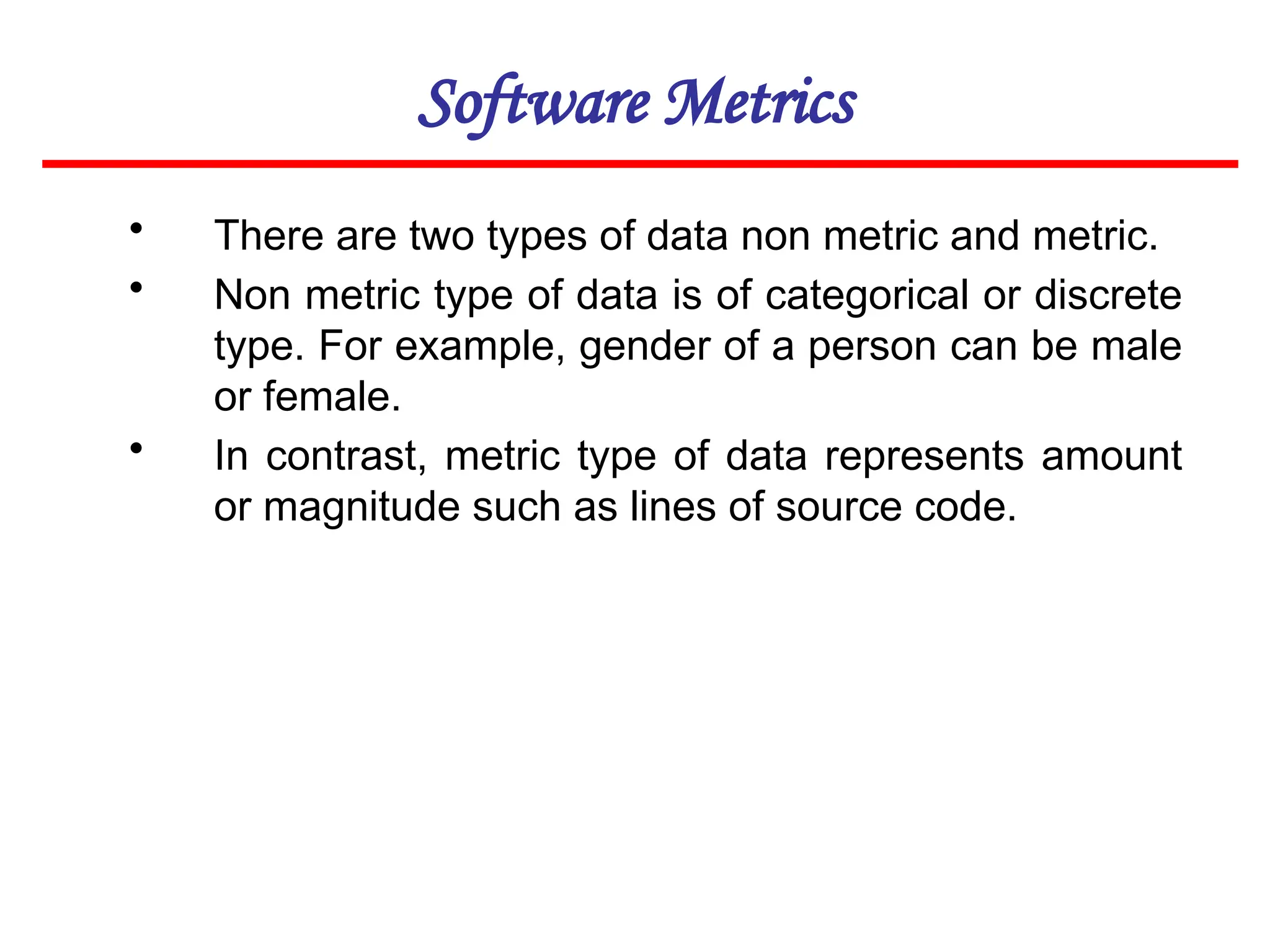 Software Metrics
• There are two types of data non metric and metric.
• Non metric type of data is of categorical or discrete
type. For example, gender of a person can be male
or female.
• In contrast, metric type of data represents amount
or magnitude such as lines of source code.
 