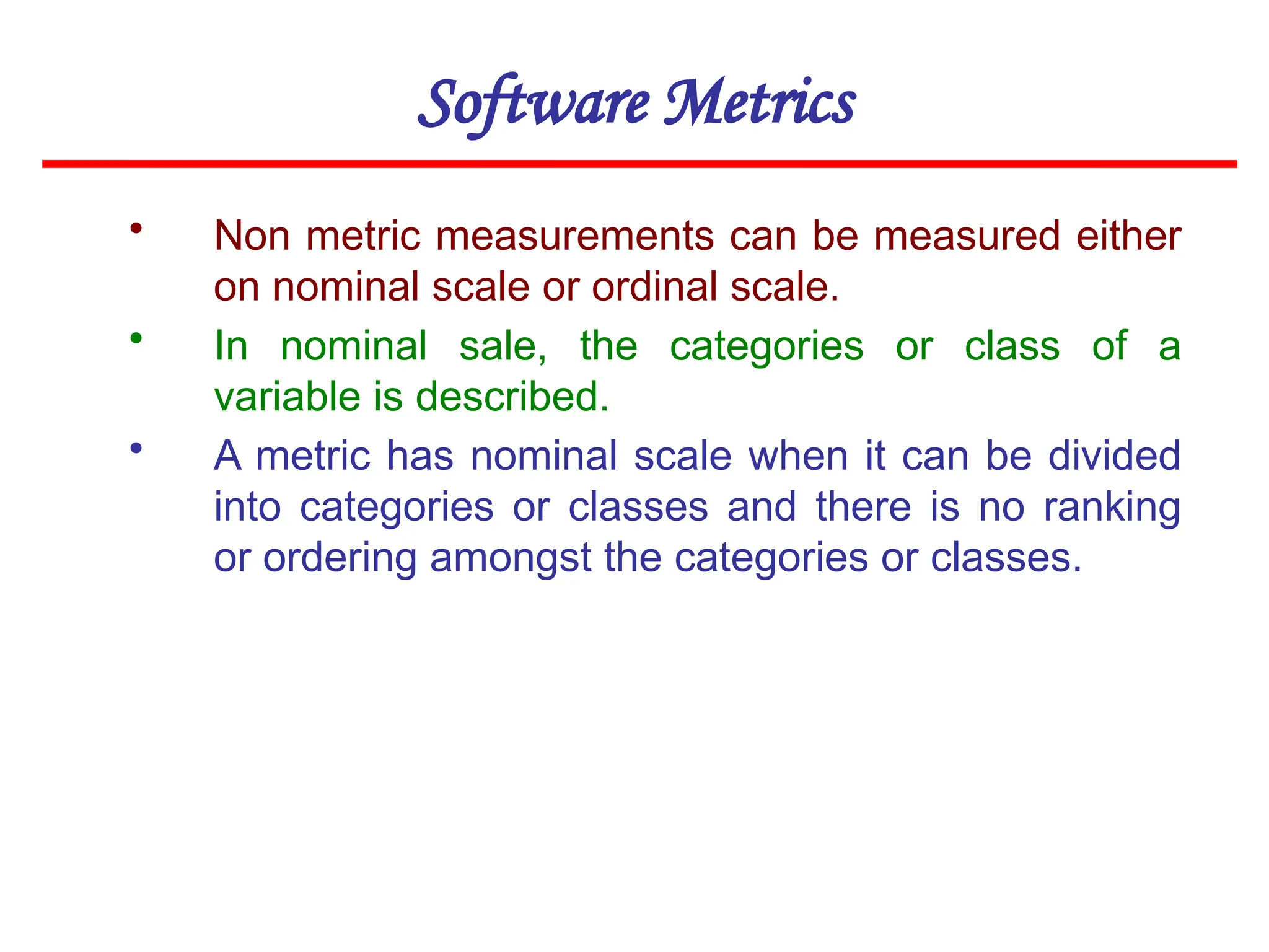 Software Metrics
• Non metric measurements can be measured either
on nominal scale or ordinal scale.
• In nominal sale, the categories or class of a
variable is described.
• A metric has nominal scale when it can be divided
into categories or classes and there is no ranking
or ordering amongst the categories or classes.
 