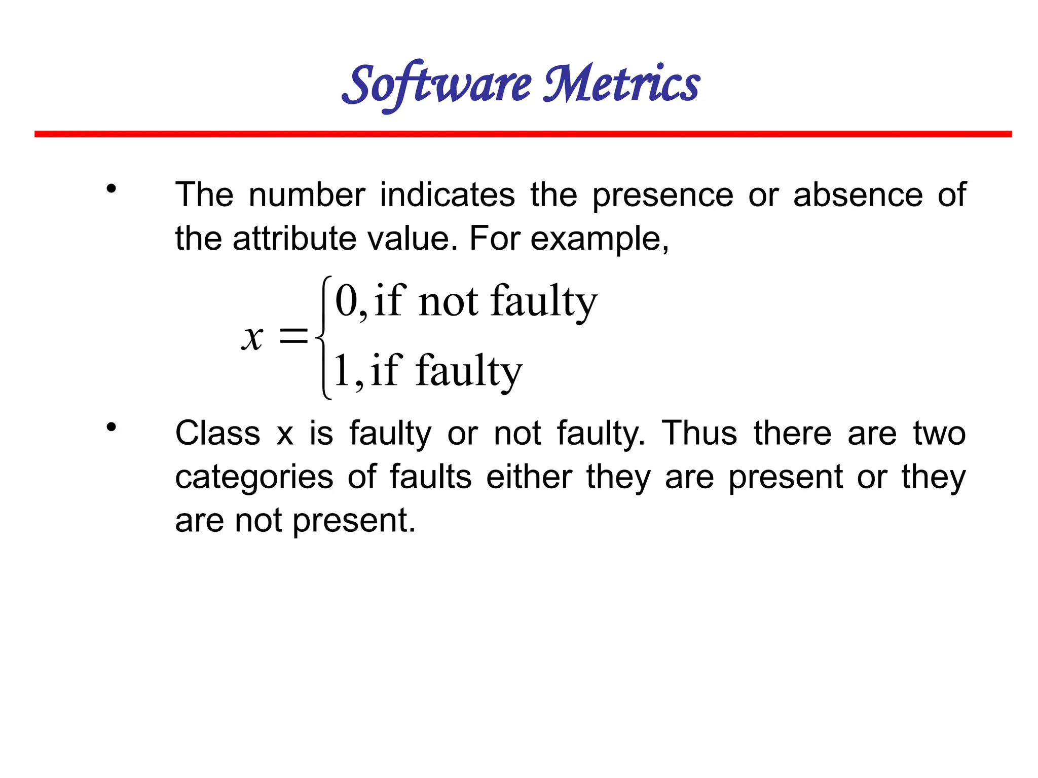 Software Metrics
• The number indicates the presence or absence of
the attribute value. For example,
• Class x is faulty or not faulty. Thus there are two
categories of faults either they are present or they
are not present.




faulty
if
1,
faulty
not
if
,
0
x
 